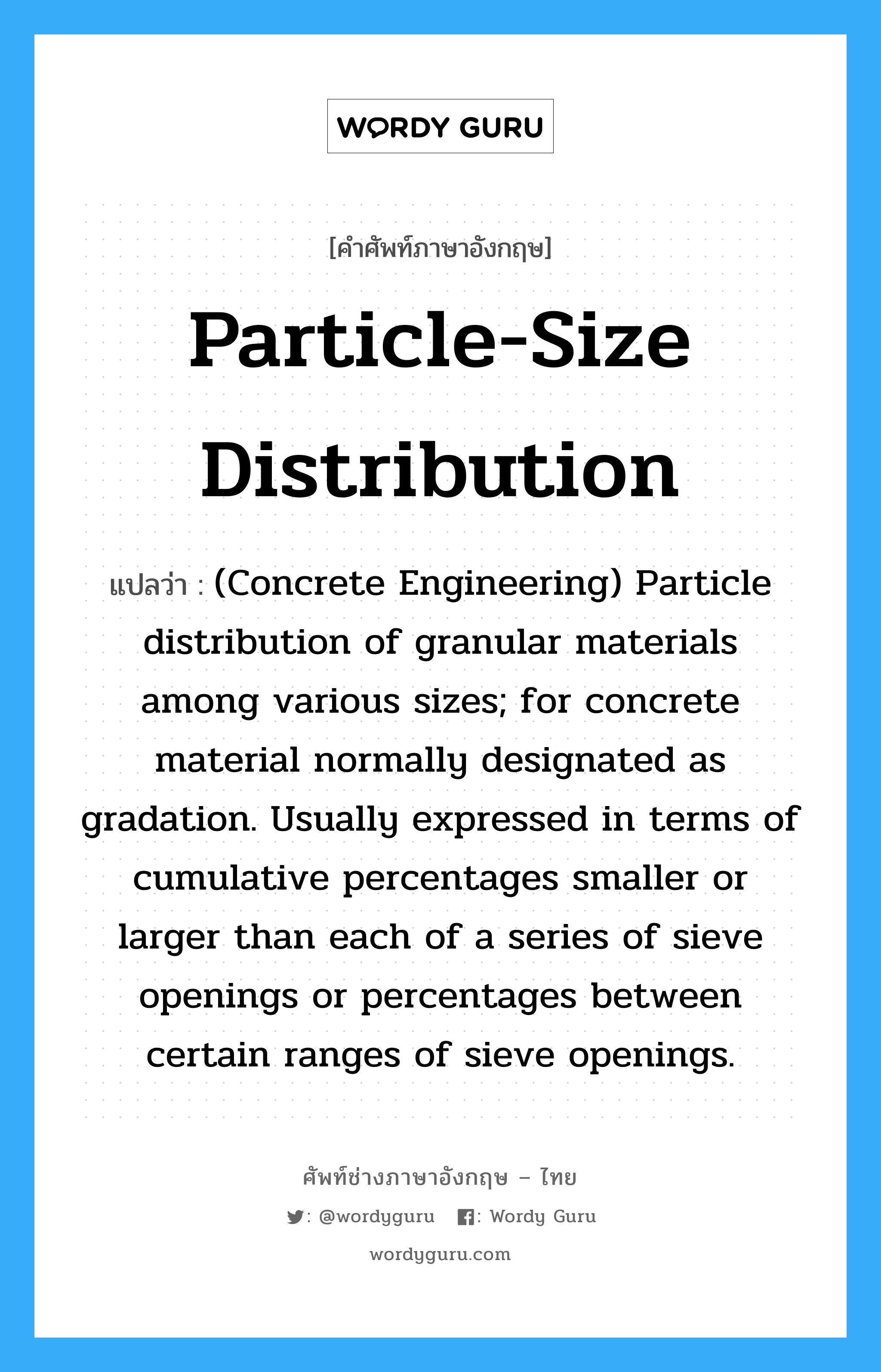 Particle-Size Distribution แปลว่า?, คำศัพท์ช่างภาษาอังกฤษ - ไทย Particle-Size Distribution คำศัพท์ภาษาอังกฤษ Particle-Size Distribution แปลว่า (Concrete Engineering) Particle distribution of granular materials among various sizes; for concrete material normally designated as gradation. Usually expressed in terms of cumulative percentages smaller or larger than each of a series of sieve openings or percentages between certain ranges of sieve openings.
