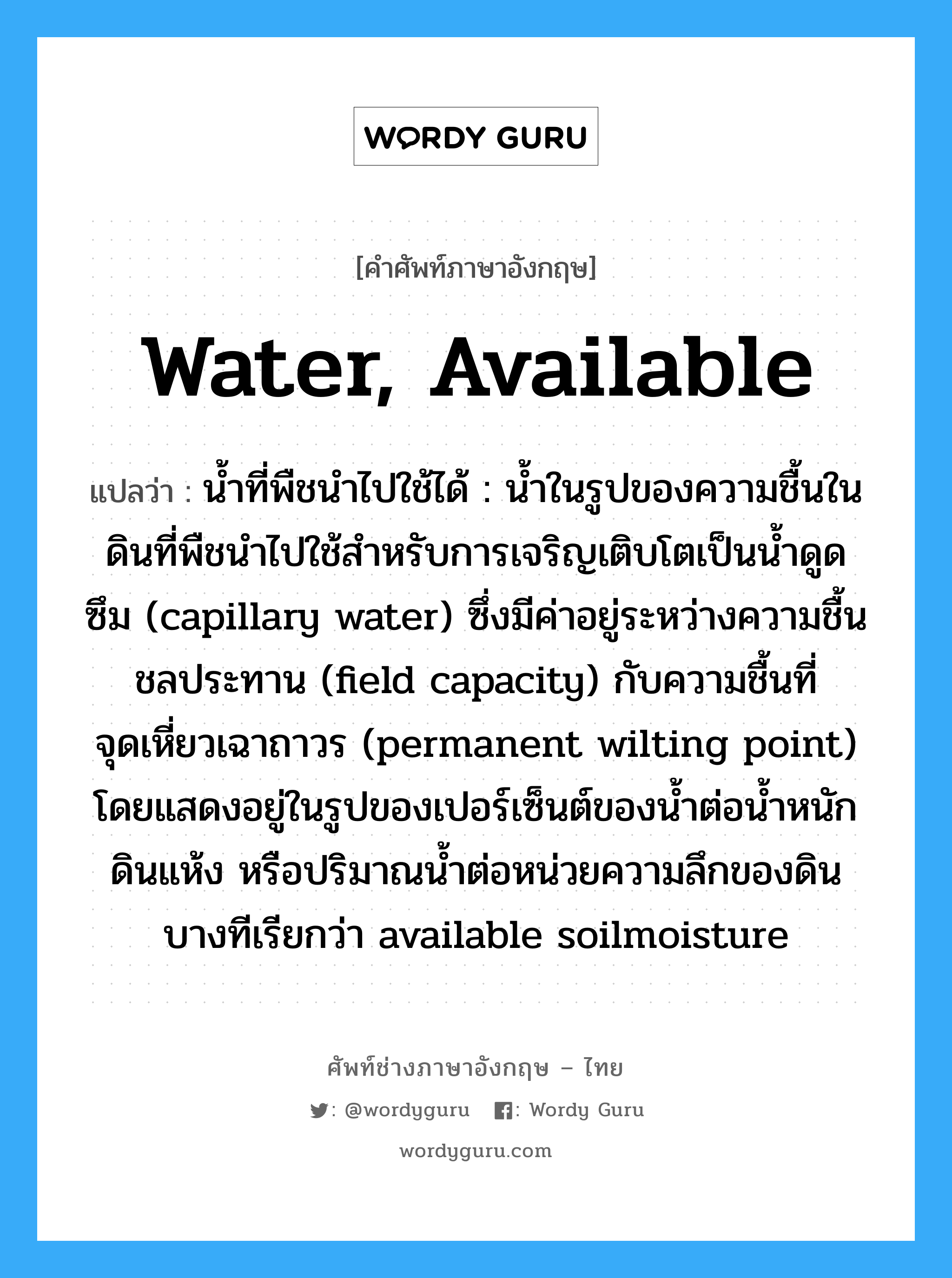 water, available แปลว่า?, คำศัพท์ช่างภาษาอังกฤษ - ไทย water, available คำศัพท์ภาษาอังกฤษ water, available แปลว่า น้ำที่พืชนำไปใช้ได้ : น้ำในรูปของความชื้นในดินที่พืชนำไปใช้สำหรับการเจริญเติบโตเป็นน้ำดูดซึม (capillary water) ซึ่งมีค่าอยู่ระหว่างความชื้นชลประทาน (field capacity) กับความชื้นที่จุดเหี่ยวเฉาถาวร (permanent wilting point) โดยแสดงอยู่ในรูปของเปอร์เซ็นต์ของน้ำต่อน้ำหนักดินแห้ง หรือปริมาณน้ำต่อหน่วยความลึกของดิน บางทีเรียกว่า available soilmoisture