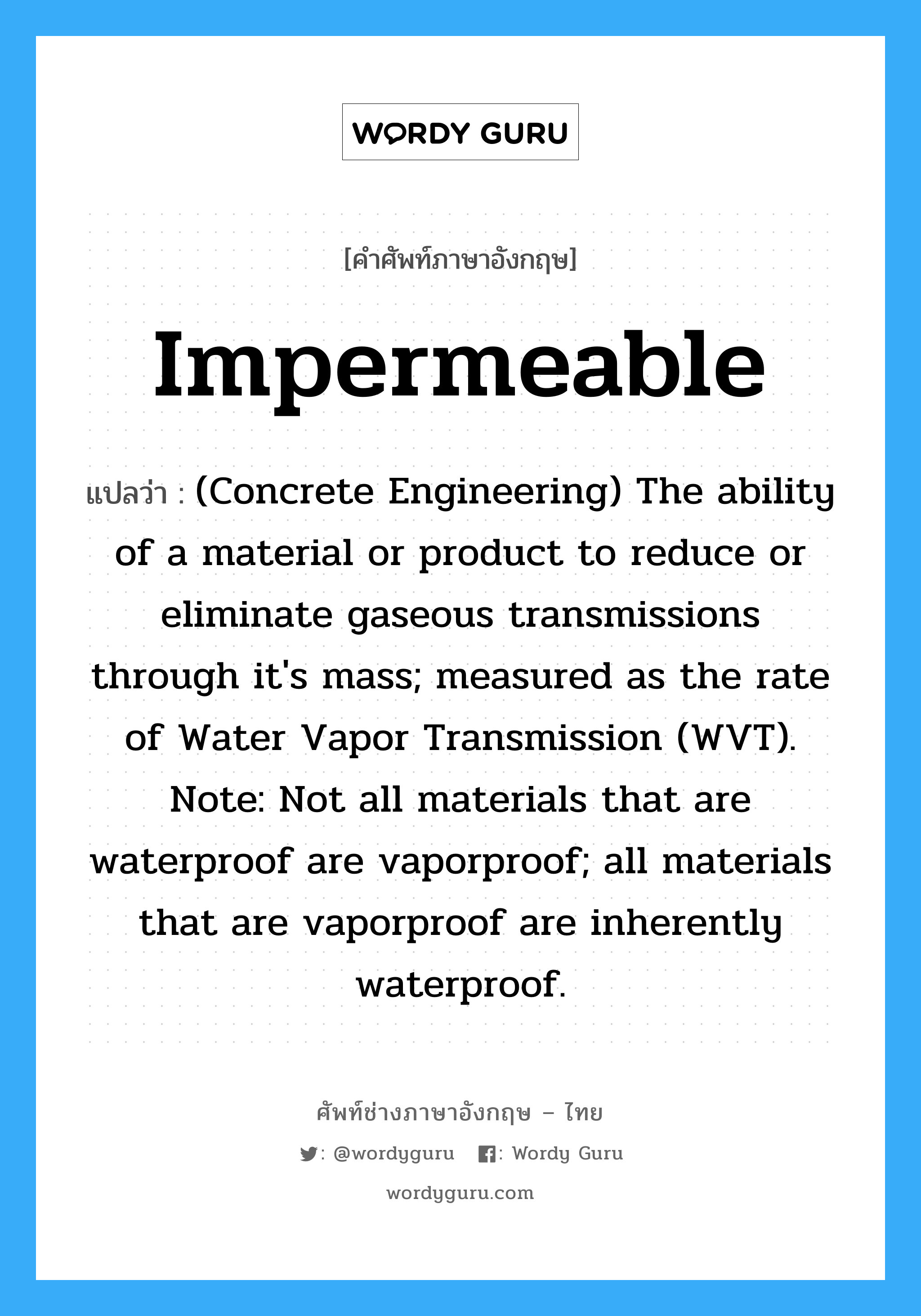 Impermeable แปลว่า?, คำศัพท์ช่างภาษาอังกฤษ - ไทย Impermeable คำศัพท์ภาษาอังกฤษ Impermeable แปลว่า (Concrete Engineering) The ability of a material or product to reduce or eliminate gaseous transmissions through it's mass; measured as the rate of Water Vapor Transmission (WVT). Note: Not all materials that are waterproof are vaporproof; all materials that are vaporproof are inherently waterproof.