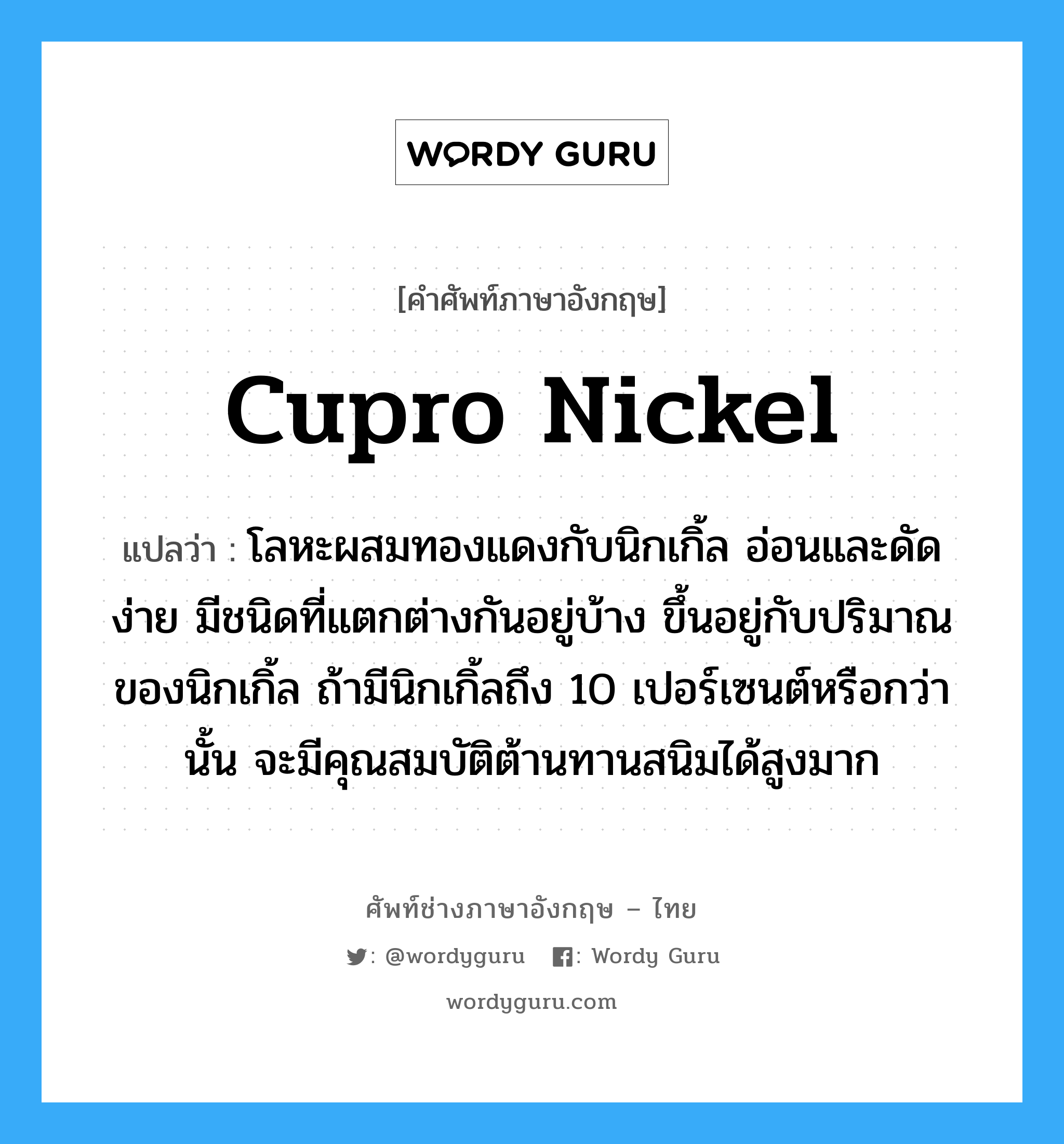 cupro nickel แปลว่า?, คำศัพท์ช่างภาษาอังกฤษ - ไทย cupro nickel คำศัพท์ภาษาอังกฤษ cupro nickel แปลว่า โลหะผสมทองแดงกับนิกเกิ้ล อ่อนและดัดง่าย มีชนิดที่แตกต่างกันอยู่บ้าง ขึ้นอยู่กับปริมาณของนิกเกิ้ล ถ้ามีนิกเกิ้ลถึง 10 เปอร์เซนต์หรือกว่านั้น จะมีคุณสมบัติต้านทานสนิมได้สูงมาก