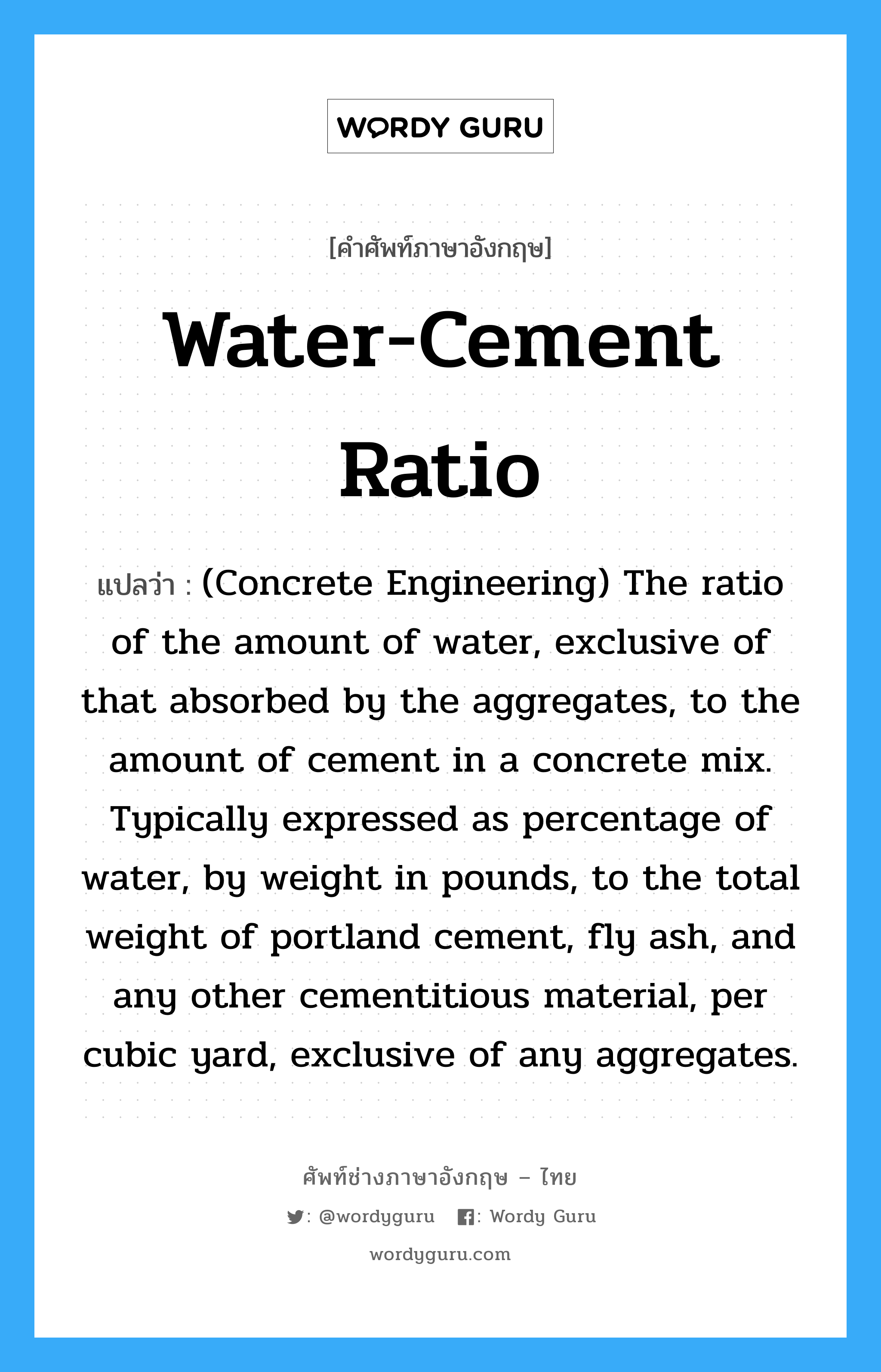 (Concrete Engineering) The ratio of the amount of water, exclusive of that absorbed by the aggregates, to the amount of cement in a concrete mix. Typically expressed as percentage of water, by weight in pounds, to the total weight of portland cement, fly ash, and any other cementitious material, per cubic yard, exclusive of any aggregates. ภาษาอังกฤษ?, คำศัพท์ช่างภาษาอังกฤษ - ไทย (Concrete Engineering) The ratio of the amount of water, exclusive of that absorbed by the aggregates, to the amount of cement in a concrete mix. Typically expressed as percentage of water, by weight in pounds, to the total weight of portland cement, fly ash, and any other cementitious material, per cubic yard, exclusive of any aggregates. คำศัพท์ภาษาอังกฤษ (Concrete Engineering) The ratio of the amount of water, exclusive of that absorbed by the aggregates, to the amount of cement in a concrete mix. Typically expressed as percentage of water, by weight in pounds, to the total weight of portland cement, fly ash, and any other cementitious material, per cubic yard, exclusive of any aggregates. แปลว่า Water-Cement Ratio