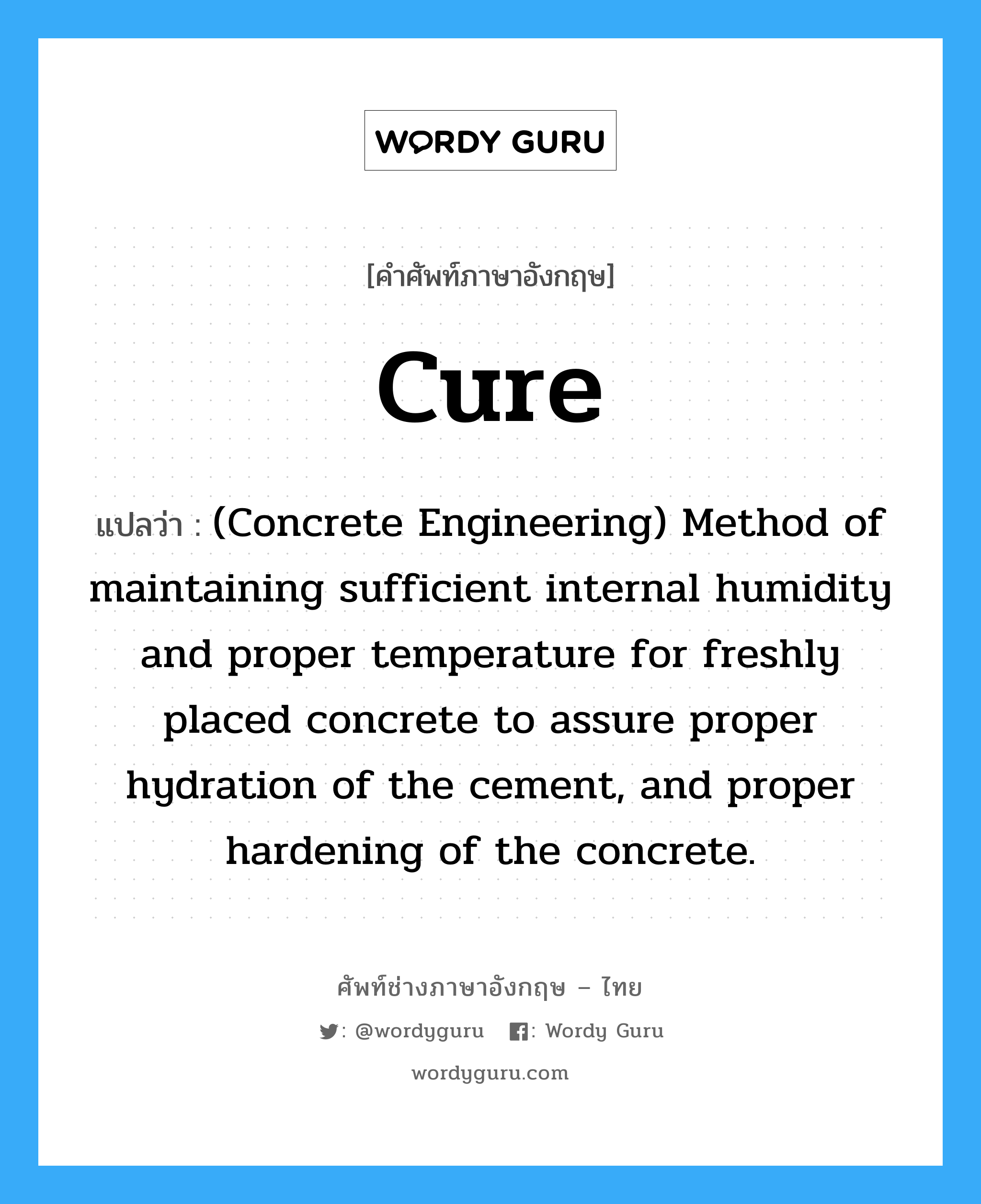 Cure แปลว่า?, คำศัพท์ช่างภาษาอังกฤษ - ไทย Cure คำศัพท์ภาษาอังกฤษ Cure แปลว่า (Concrete Engineering) Method of maintaining sufficient internal humidity and proper temperature for freshly placed concrete to assure proper hydration of the cement, and proper hardening of the concrete.