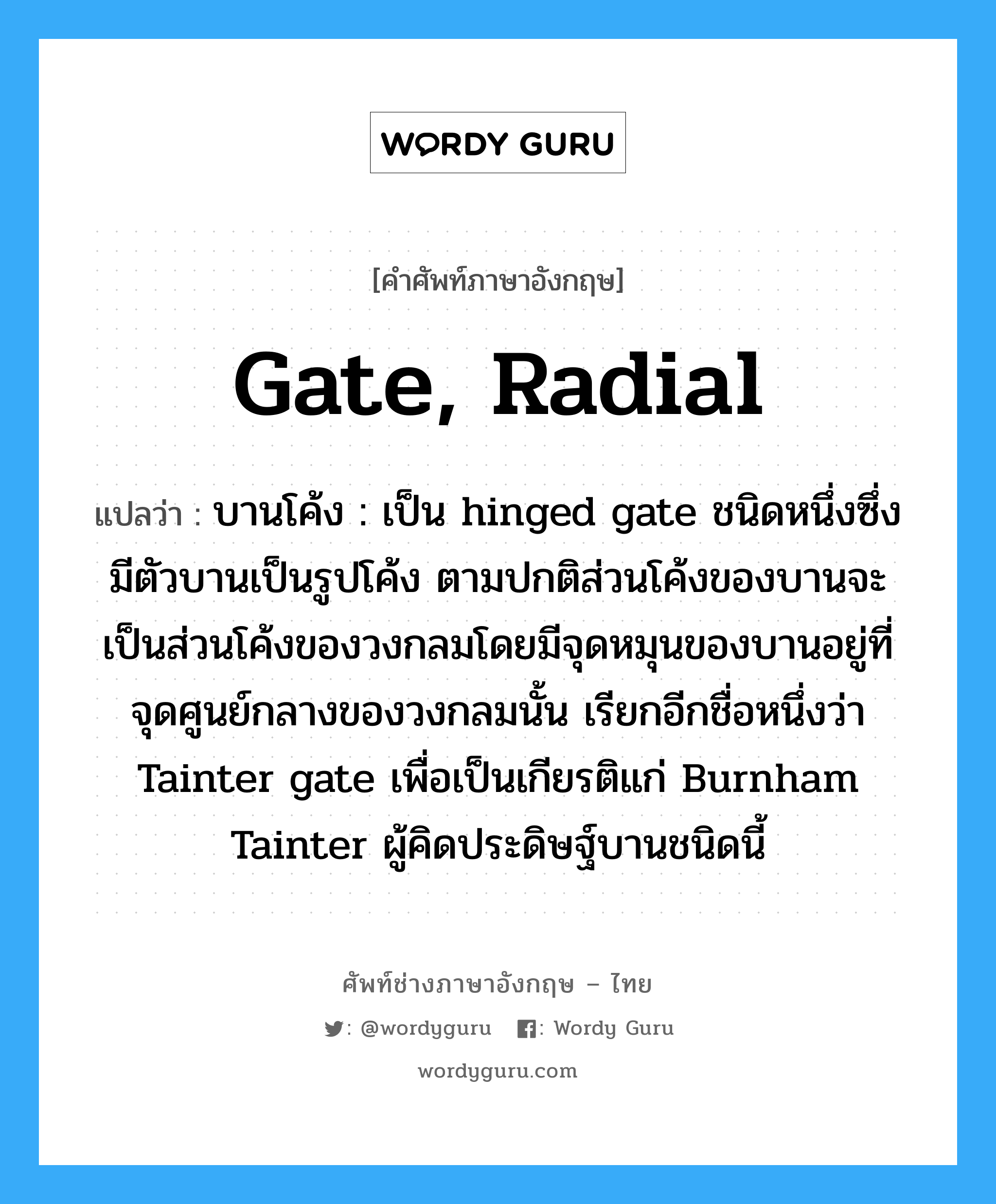 gate, radial แปลว่า?, คำศัพท์ช่างภาษาอังกฤษ - ไทย gate, radial คำศัพท์ภาษาอังกฤษ gate, radial แปลว่า บานโค้ง : เป็น hinged gate ชนิดหนึ่งซึ่งมีตัวบานเป็นรูปโค้ง ตามปกติส่วนโค้งของบานจะเป็นส่วนโค้งของวงกลมโดยมีจุดหมุนของบานอยู่ที่จุดศูนย์กลางของวงกลมนั้น เรียกอีกชื่อหนึ่งว่า Tainter gate เพื่อเป็นเกียรติแก่ Burnham Tainter ผู้คิดประดิษฐ์บานชนิดนี้