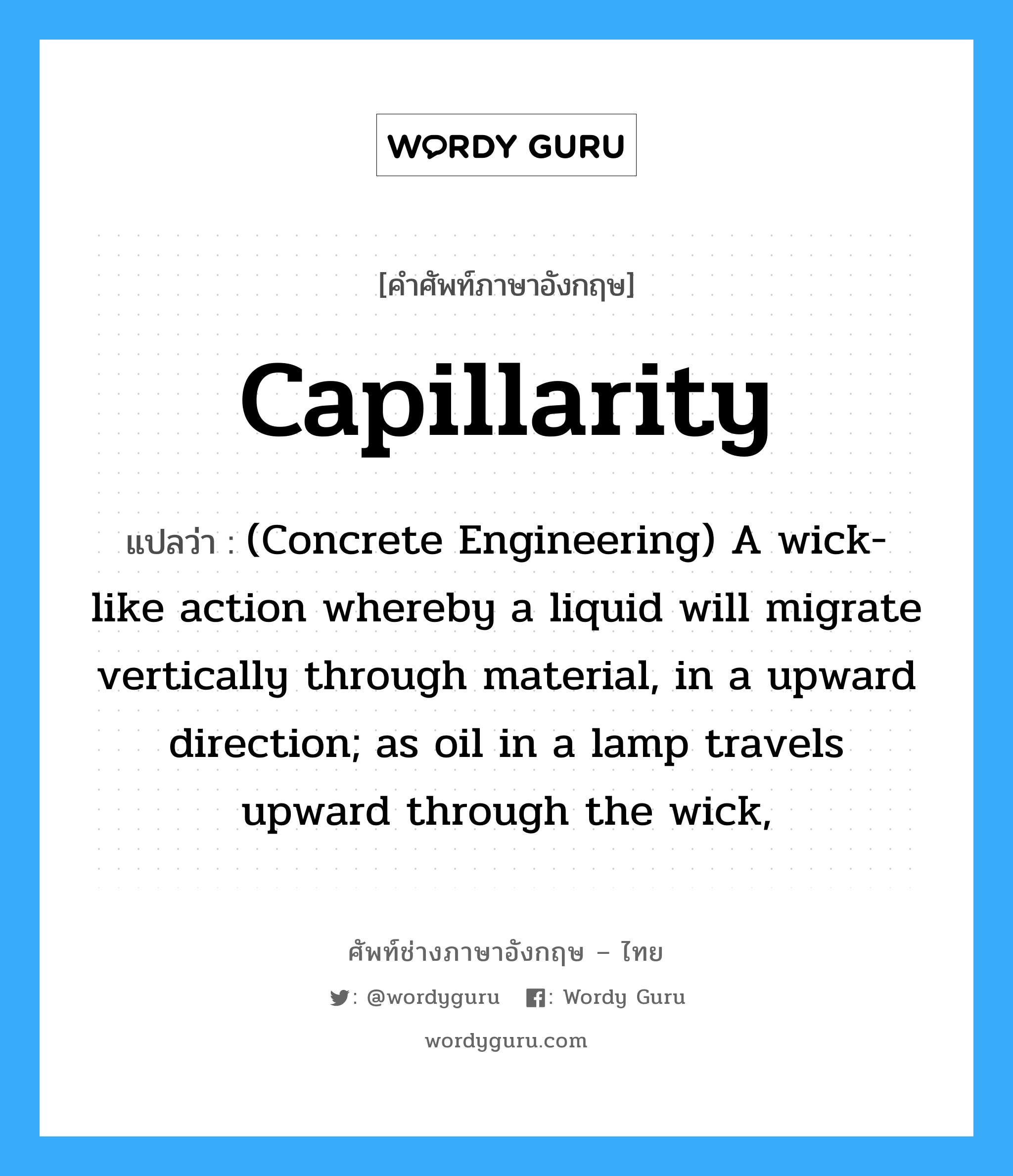 Capillarity แปลว่า?, คำศัพท์ช่างภาษาอังกฤษ - ไทย Capillarity คำศัพท์ภาษาอังกฤษ Capillarity แปลว่า (Concrete Engineering) A wick-like action whereby a liquid will migrate vertically through material, in a upward direction; as oil in a lamp travels upward through the wick,