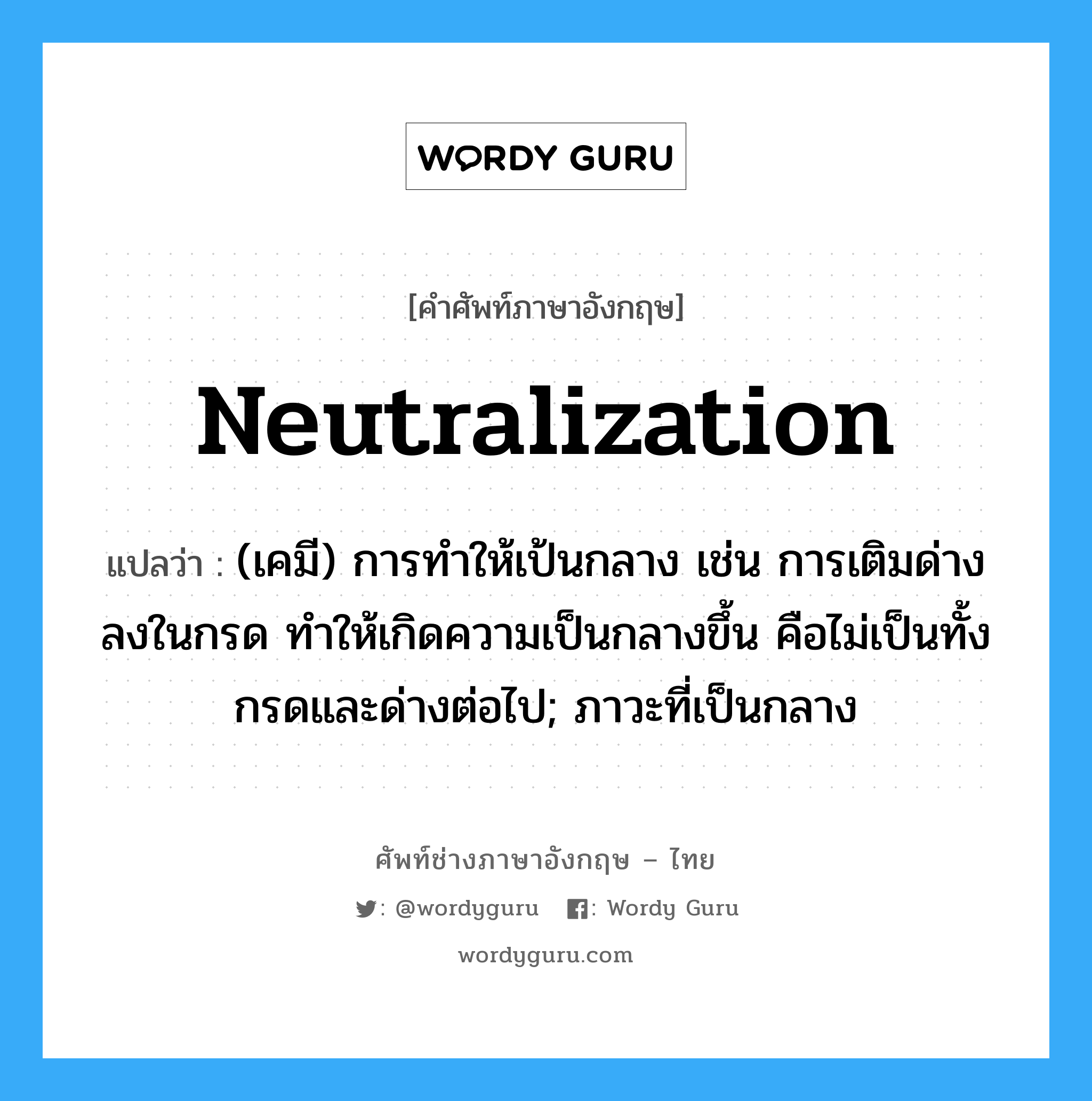 neutralization แปลว่า?, คำศัพท์ช่างภาษาอังกฤษ - ไทย neutralization คำศัพท์ภาษาอังกฤษ neutralization แปลว่า (เคมี) การทำให้เป้นกลาง เช่น การเติมด่างลงในกรด ทำให้เกิดความเป็นกลางขึ้น คือไม่เป็นทั้งกรดและด่างต่อไป; ภาวะที่เป็นกลาง