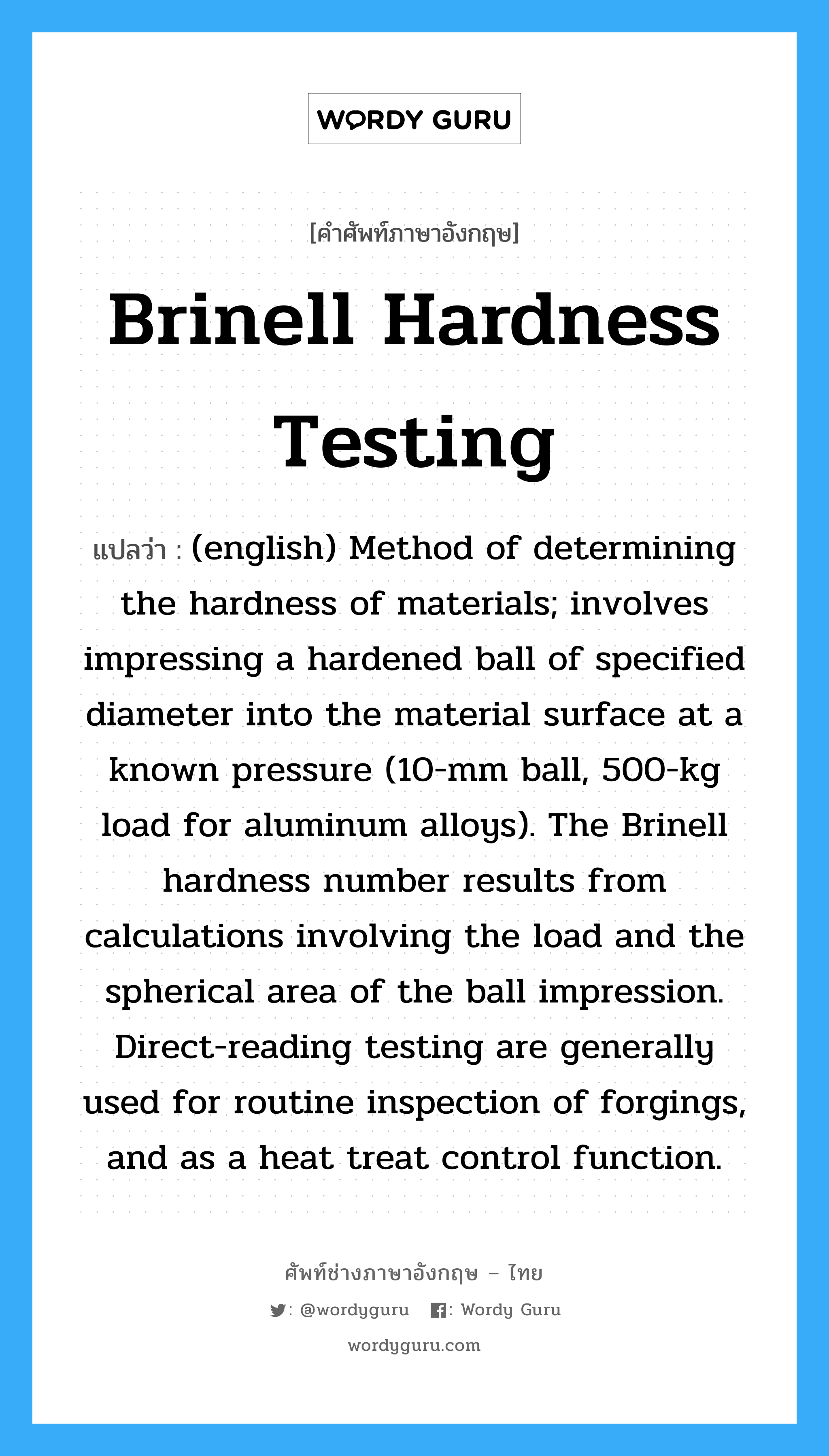 (english) Method of determining the hardness of materials; involves impressing a hardened ball of specified diameter into the material surface at a known pressure (10-mm ball, 500-kg load for aluminum alloys). The Brinell hardness number results from calculations involving the load and the spherical area of the ball impression. Direct-reading testing are generally used for routine inspection of forgings, and as a heat treat control function. ภาษาอังกฤษ?, คำศัพท์ช่างภาษาอังกฤษ - ไทย (english) Method of determining the hardness of materials; involves impressing a hardened ball of specified diameter into the material surface at a known pressure (10-mm ball, 500-kg load for aluminum alloys). The Brinell hardness number results from calculations involving the load and the spherical area of the ball impression. Direct-reading testing are generally used for routine inspection of forgings, and as a heat treat control function. คำศัพท์ภาษาอังกฤษ (english) Method of determining the hardness of materials; involves impressing a hardened ball of specified diameter into the material surface at a known pressure (10-mm ball, 500-kg load for aluminum alloys). The Brinell hardness number results from calculations involving the load and the spherical area of the ball impression. Direct-reading testing are generally used for routine inspection of forgings, and as a heat treat control function. แปลว่า Brinell Hardness Testing