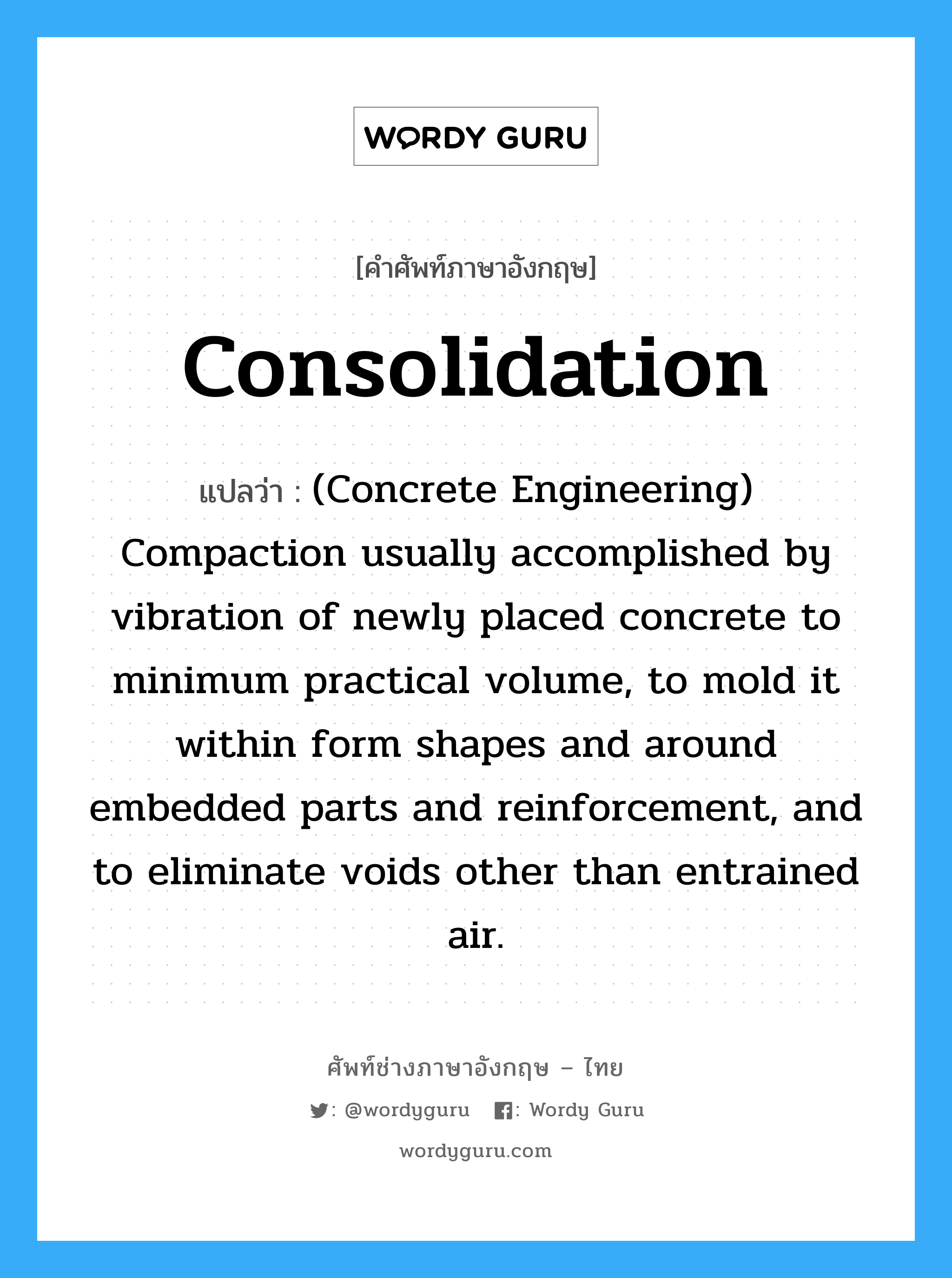 Consolidation แปลว่า?, คำศัพท์ช่างภาษาอังกฤษ - ไทย Consolidation คำศัพท์ภาษาอังกฤษ Consolidation แปลว่า (Concrete Engineering) Compaction usually accomplished by vibration of newly placed concrete to minimum practical volume, to mold it within form shapes and around embedded parts and reinforcement, and to eliminate voids other than entrained air.