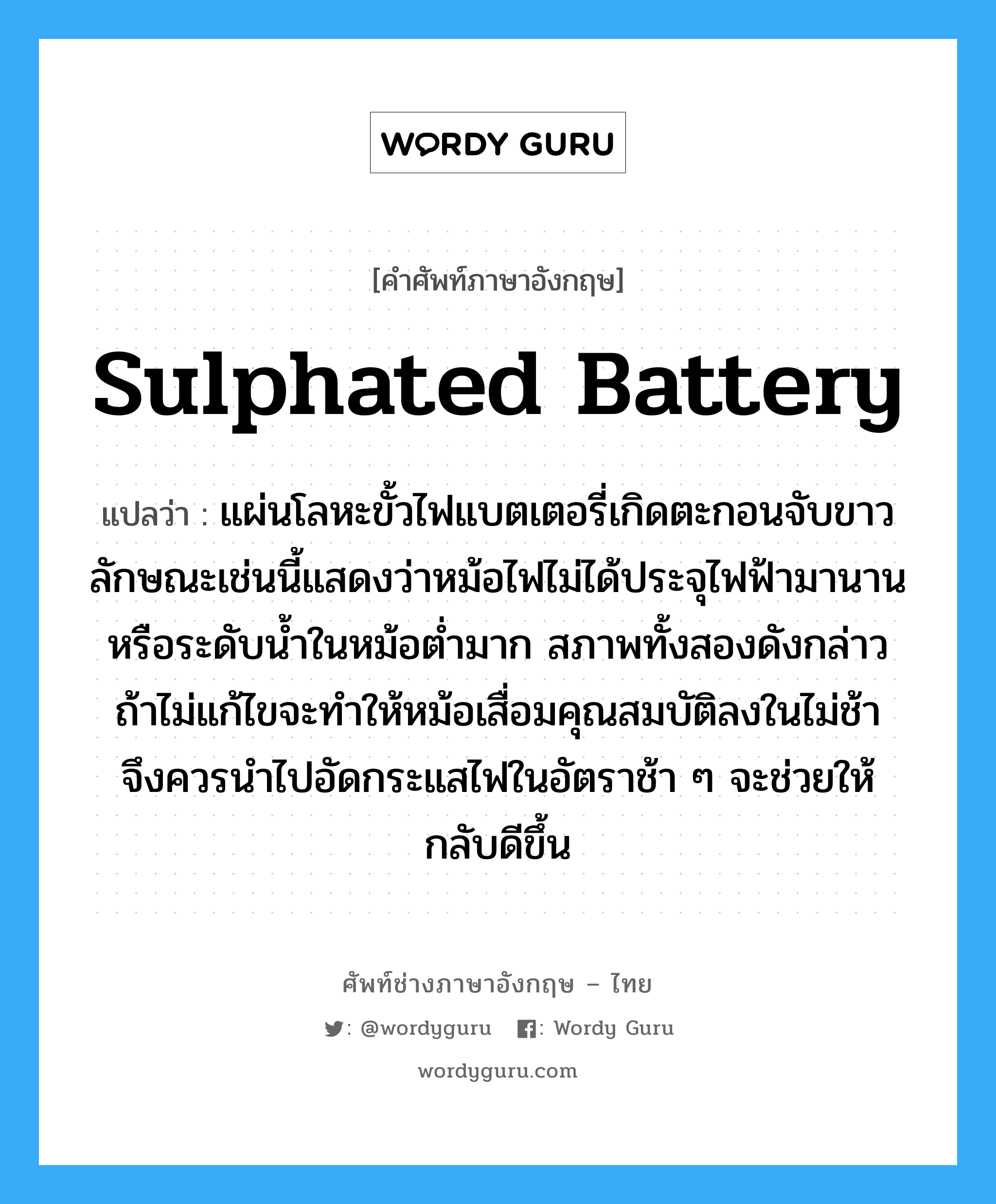 sulphated battery แปลว่า?, คำศัพท์ช่างภาษาอังกฤษ - ไทย sulphated battery คำศัพท์ภาษาอังกฤษ sulphated battery แปลว่า แผ่นโลหะขั้วไฟแบตเตอรี่เกิดตะกอนจับขาว ลักษณะเช่นนี้แสดงว่าหม้อไฟไม่ได้ประจุไฟฟ้ามานานหรือระดับน้ำในหม้อต่ำมาก สภาพทั้งสองดังกล่าว ถ้าไม่แก้ไขจะทำให้หม้อเสื่อมคุณสมบัติลงในไม่ช้า จึงควรนำไปอัดกระแสไฟในอัตราช้า ๆ จะช่วยให้กลับดีขึ้น