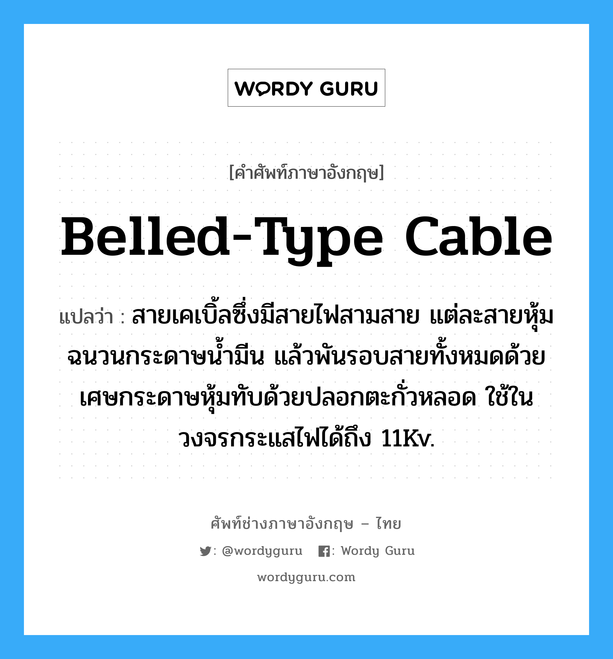 belled-type cable แปลว่า?, คำศัพท์ช่างภาษาอังกฤษ - ไทย belled-type cable คำศัพท์ภาษาอังกฤษ belled-type cable แปลว่า สายเคเบิ้ลซึ่งมีสายไฟสามสาย แต่ละสายหุ้มฉนวนกระดาษน้ำมีน แล้วพันรอบสายทั้งหมดด้วยเศษกระดาษหุ้มทับด้วยปลอกตะกั่วหลอด ใช้ในวงจรกระแสไฟได้ถึง 11Kv.