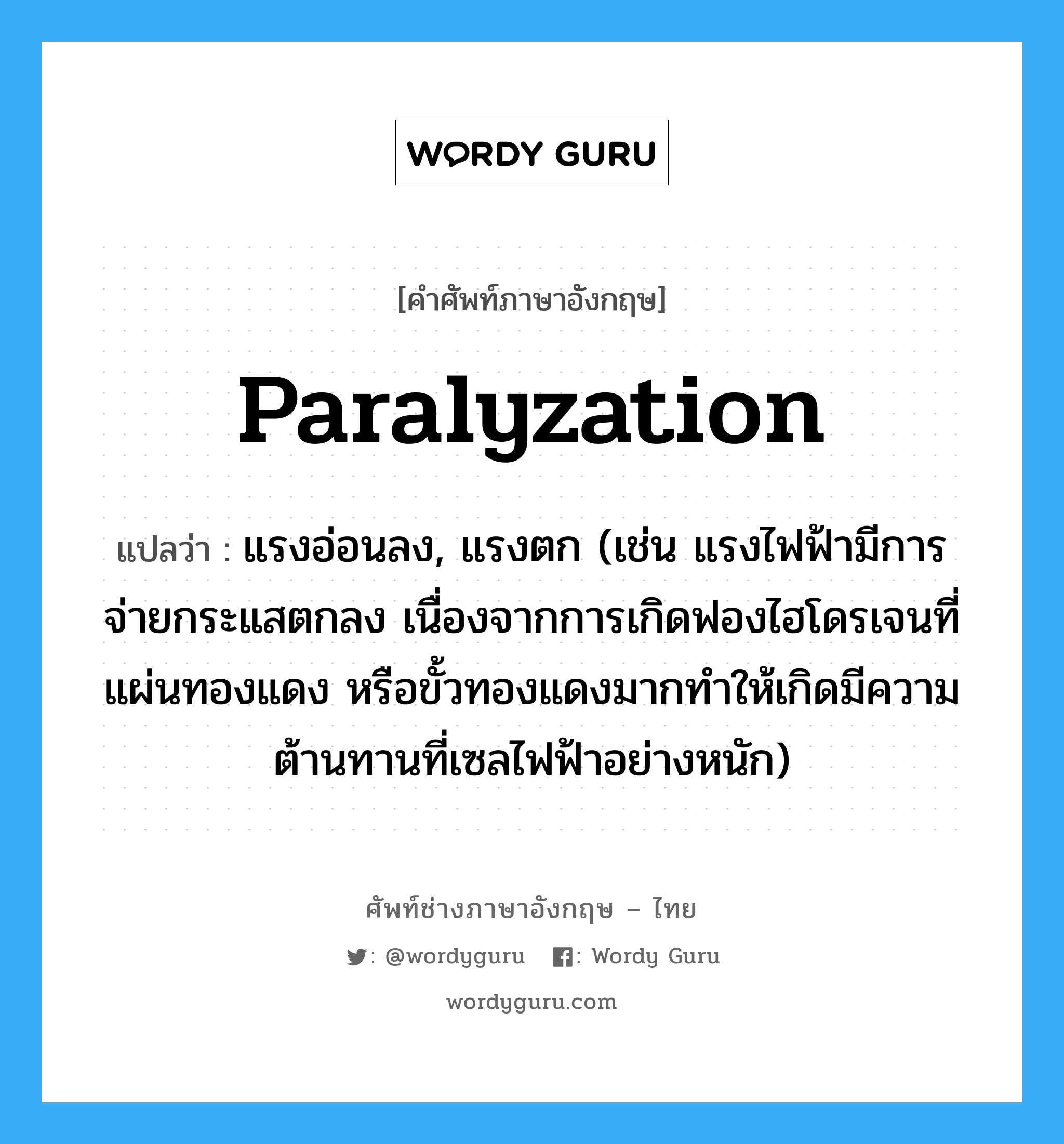 paralyzation แปลว่า?, คำศัพท์ช่างภาษาอังกฤษ - ไทย paralyzation คำศัพท์ภาษาอังกฤษ paralyzation แปลว่า แรงอ่อนลง, แรงตก (เช่น แรงไฟฟ้ามีการจ่ายกระแสตกลง เนื่องจากการเกิดฟองไฮโดรเจนที่แผ่นทองแดง หรือขั้วทองแดงมากทำให้เกิดมีความต้านทานที่เซลไฟฟ้าอย่างหนัก)