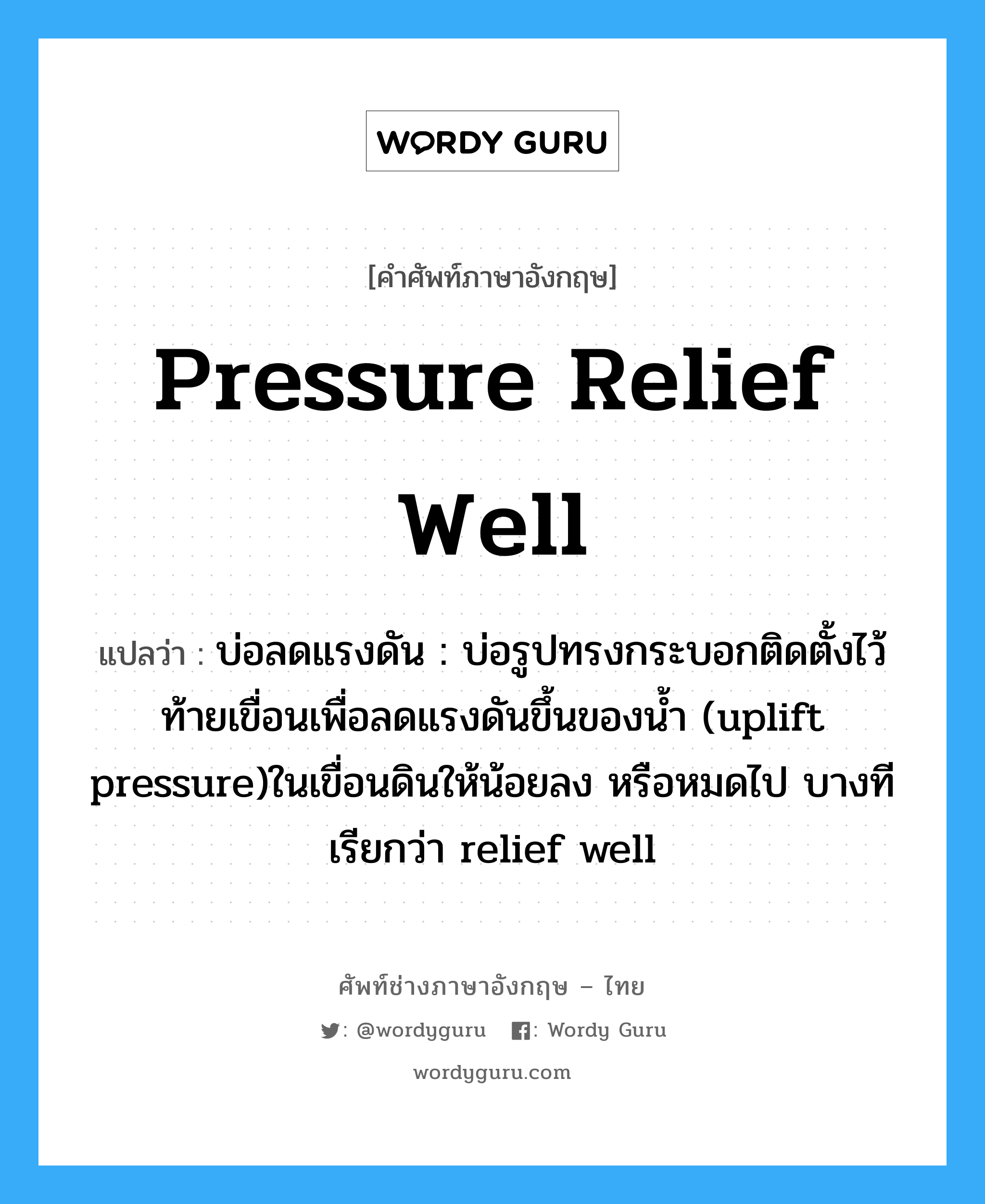 pressure relief well แปลว่า?, คำศัพท์ช่างภาษาอังกฤษ - ไทย pressure relief well คำศัพท์ภาษาอังกฤษ pressure relief well แปลว่า บ่อลดแรงดัน : บ่อรูปทรงกระบอกติดตั้งไว้ท้ายเขื่อนเพื่อลดแรงดันขึ้นของน้ำ (uplift pressure)ในเขื่อนดินให้น้อยลง หรือหมดไป บางทีเรียกว่า relief well