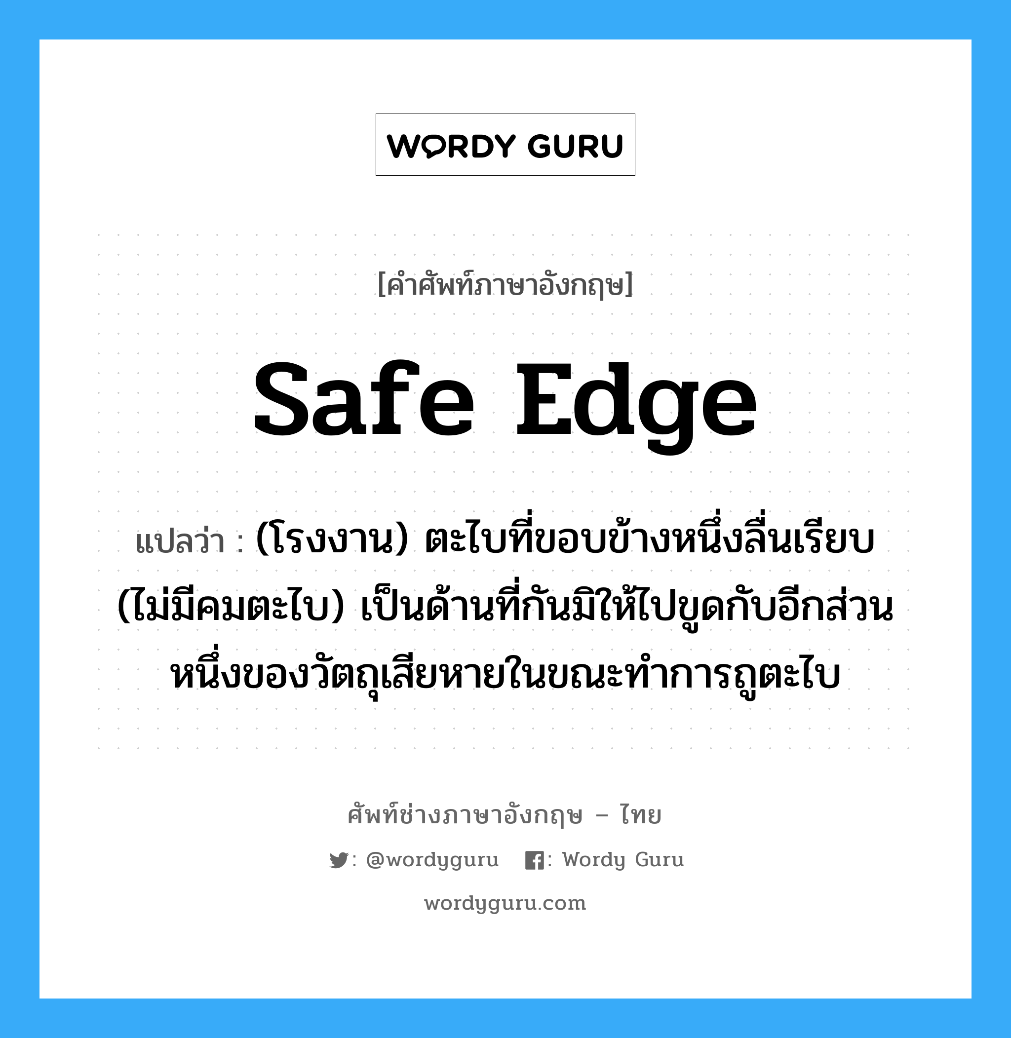 safe edge แปลว่า?, คำศัพท์ช่างภาษาอังกฤษ - ไทย safe edge คำศัพท์ภาษาอังกฤษ safe edge แปลว่า (โรงงาน) ตะไบที่ขอบข้างหนึ่งลื่นเรียบ (ไม่มีคมตะไบ) เป็นด้านที่กันมิให้ไปขูดกับอีกส่วนหนึ่งของวัตถุเสียหายในขณะทำการถูตะไบ