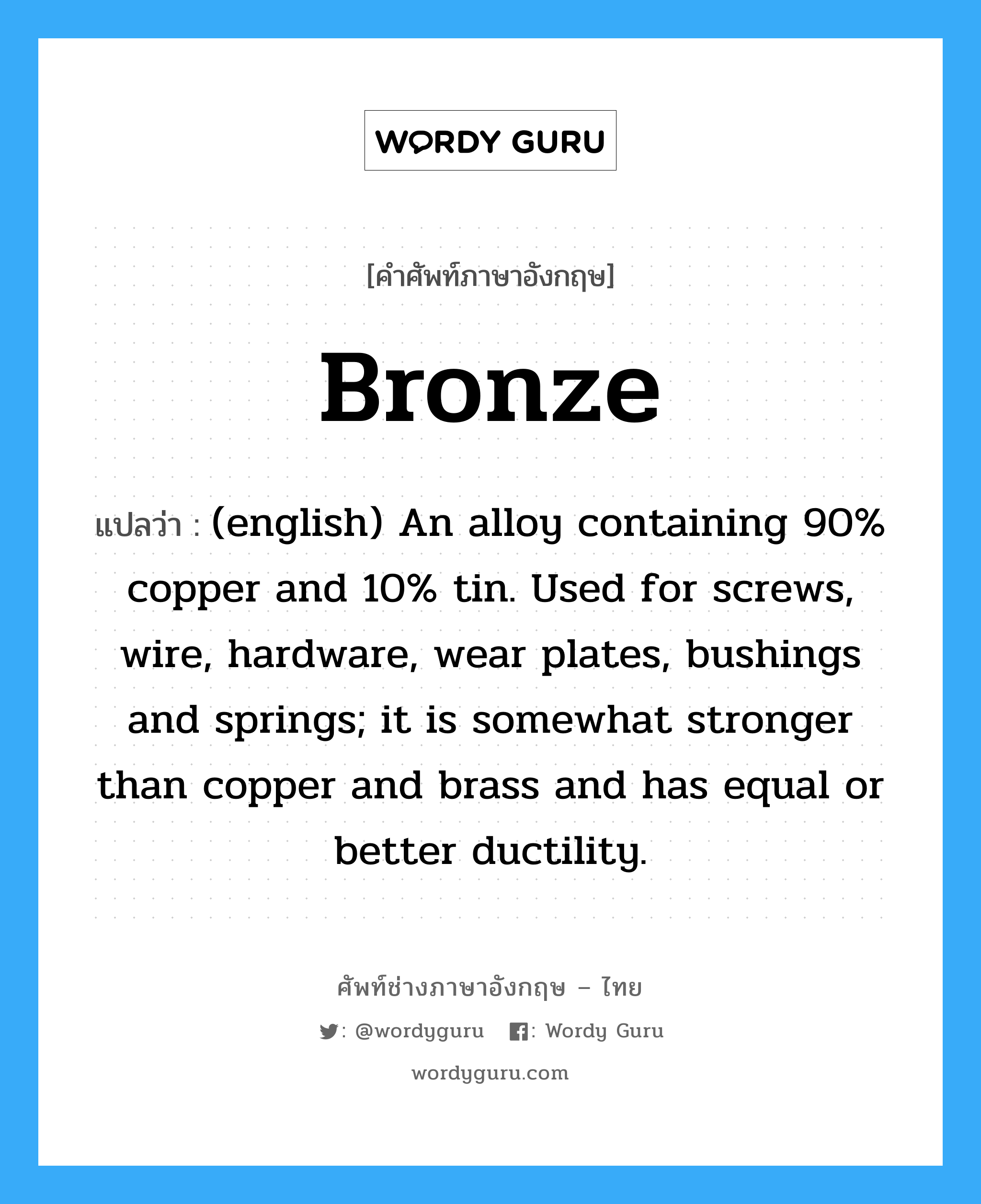 Bronze แปลว่า?, คำศัพท์ช่างภาษาอังกฤษ - ไทย Bronze คำศัพท์ภาษาอังกฤษ Bronze แปลว่า (english) An alloy containing 90% copper and 10% tin. Used for screws, wire, hardware, wear plates, bushings and springs; it is somewhat stronger than copper and brass and has equal or better ductility.