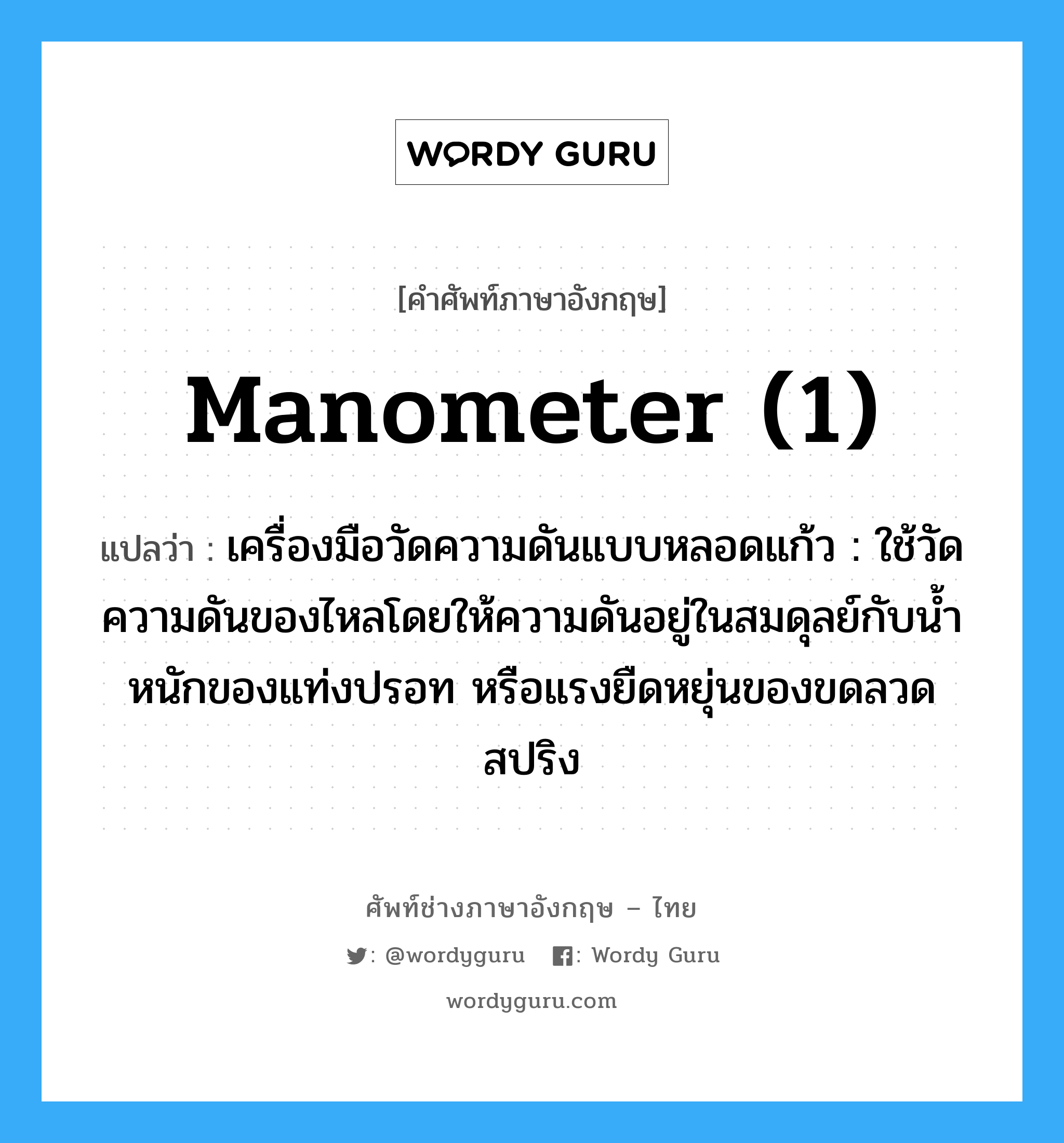 manometer (1) แปลว่า?, คำศัพท์ช่างภาษาอังกฤษ - ไทย manometer (1) คำศัพท์ภาษาอังกฤษ manometer (1) แปลว่า เครื่องมือวัดความดันแบบหลอดแก้ว : ใช้วัดความดันของไหลโดยให้ความดันอยู่ในสมดุลย์กับน้ำหนักของแท่งปรอท หรือแรงยืดหยุ่นของขดลวดสปริง