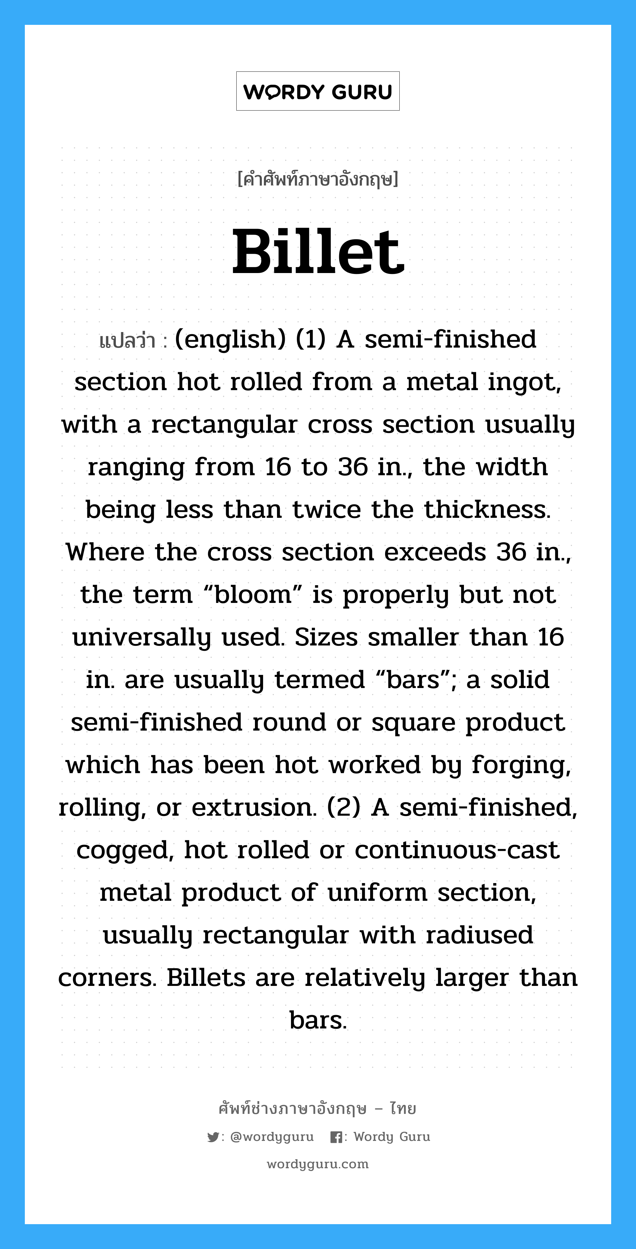 (english) (1) A semi-finished section hot rolled from a metal ingot, with a rectangular cross section usually ranging from 16 to 36 in., the width being less than twice the thickness. Where the cross section exceeds 36 in., the term “bloom” is properly but not universally used. Sizes smaller than 16 in. are usually termed “bars”; a solid semi-finished round or square product which has been hot worked by forging, rolling, or extrusion. (2) A semi-finished, cogged, hot rolled or continuous-cast metal product of uniform section, usually rectangular with radiused corners. Billets are relatively larger than bars. ภาษาอังกฤษ?, คำศัพท์ช่างภาษาอังกฤษ - ไทย (english) (1) A semi-finished section hot rolled from a metal ingot, with a rectangular cross section usually ranging from 16 to 36 in., the width being less than twice the thickness. Where the cross section exceeds 36 in., the term “bloom” is properly but not universally used. Sizes smaller than 16 in. are usually termed “bars”; a solid semi-finished round or square product which has been hot worked by forging, rolling, or extrusion. (2) A semi-finished, cogged, hot rolled or continuous-cast metal product of uniform section, usually rectangular with radiused corners. Billets are relatively larger than bars. คำศัพท์ภาษาอังกฤษ (english) (1) A semi-finished section hot rolled from a metal ingot, with a rectangular cross section usually ranging from 16 to 36 in., the width being less than twice the thickness. Where the cross section exceeds 36 in., the term “bloom” is properly but not universally used. Sizes smaller than 16 in. are usually termed “bars”; a solid semi-finished round or square product which has been hot worked by forging, rolling, or extrusion. (2) A semi-finished, cogged, hot rolled or continuous-cast metal product of uniform section, usually rectangular with radiused corners. Billets are relatively larger than bars. แปลว่า Billet