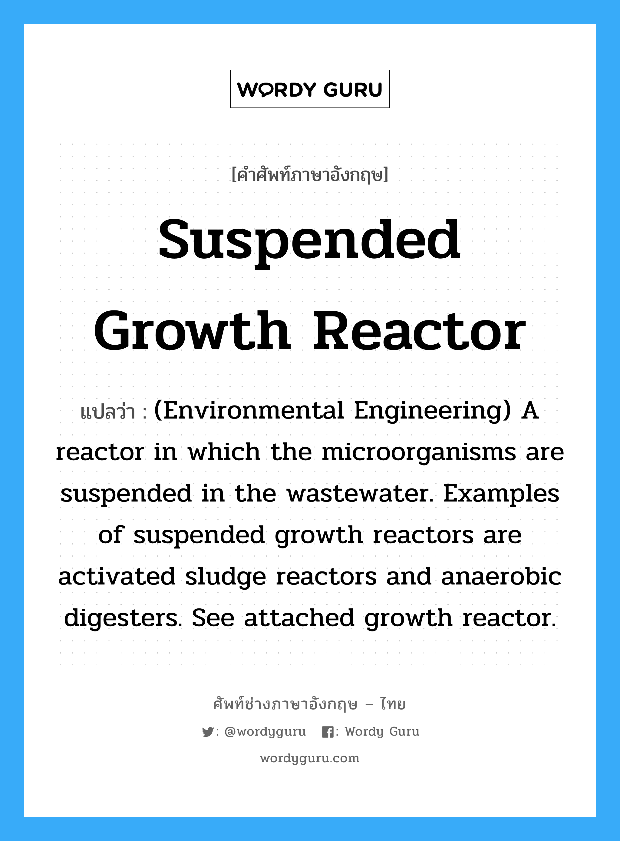 (Environmental Engineering) A reactor in which the microorganisms are suspended in the wastewater. Examples of suspended growth reactors are activated sludge reactors and anaerobic digesters. See attached growth reactor. ภาษาอังกฤษ?, คำศัพท์ช่างภาษาอังกฤษ - ไทย (Environmental Engineering) A reactor in which the microorganisms are suspended in the wastewater. Examples of suspended growth reactors are activated sludge reactors and anaerobic digesters. See attached growth reactor. คำศัพท์ภาษาอังกฤษ (Environmental Engineering) A reactor in which the microorganisms are suspended in the wastewater. Examples of suspended growth reactors are activated sludge reactors and anaerobic digesters. See attached growth reactor. แปลว่า Suspended growth reactor