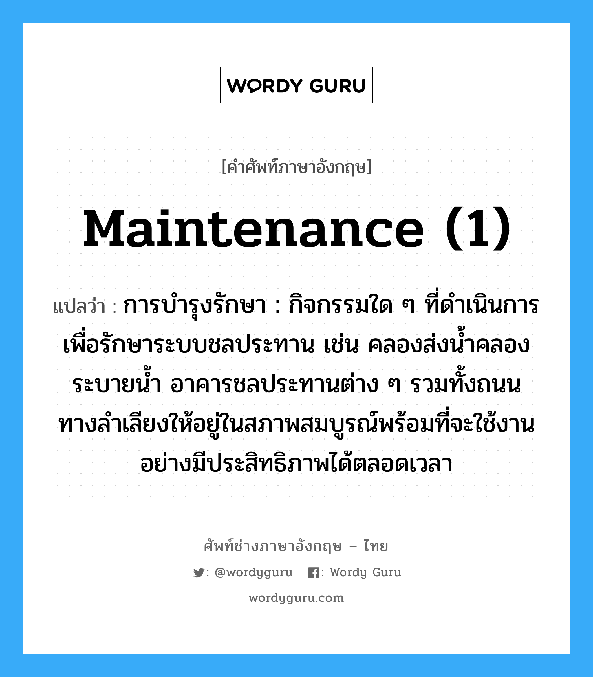 maintenance (1) แปลว่า?, คำศัพท์ช่างภาษาอังกฤษ - ไทย maintenance (1) คำศัพท์ภาษาอังกฤษ maintenance (1) แปลว่า การบำรุงรักษา : กิจกรรมใด ๆ ที่ดำเนินการเพื่อรักษาระบบชลประทาน เช่น คลองส่งน้ำคลองระบายน้ำ อาคารชลประทานต่าง ๆ รวมทั้งถนน ทางลำเลียงให้อยู่ในสภาพสมบูรณ์พร้อมที่จะใช้งานอย่างมีประสิทธิภาพได้ตลอดเวลา
