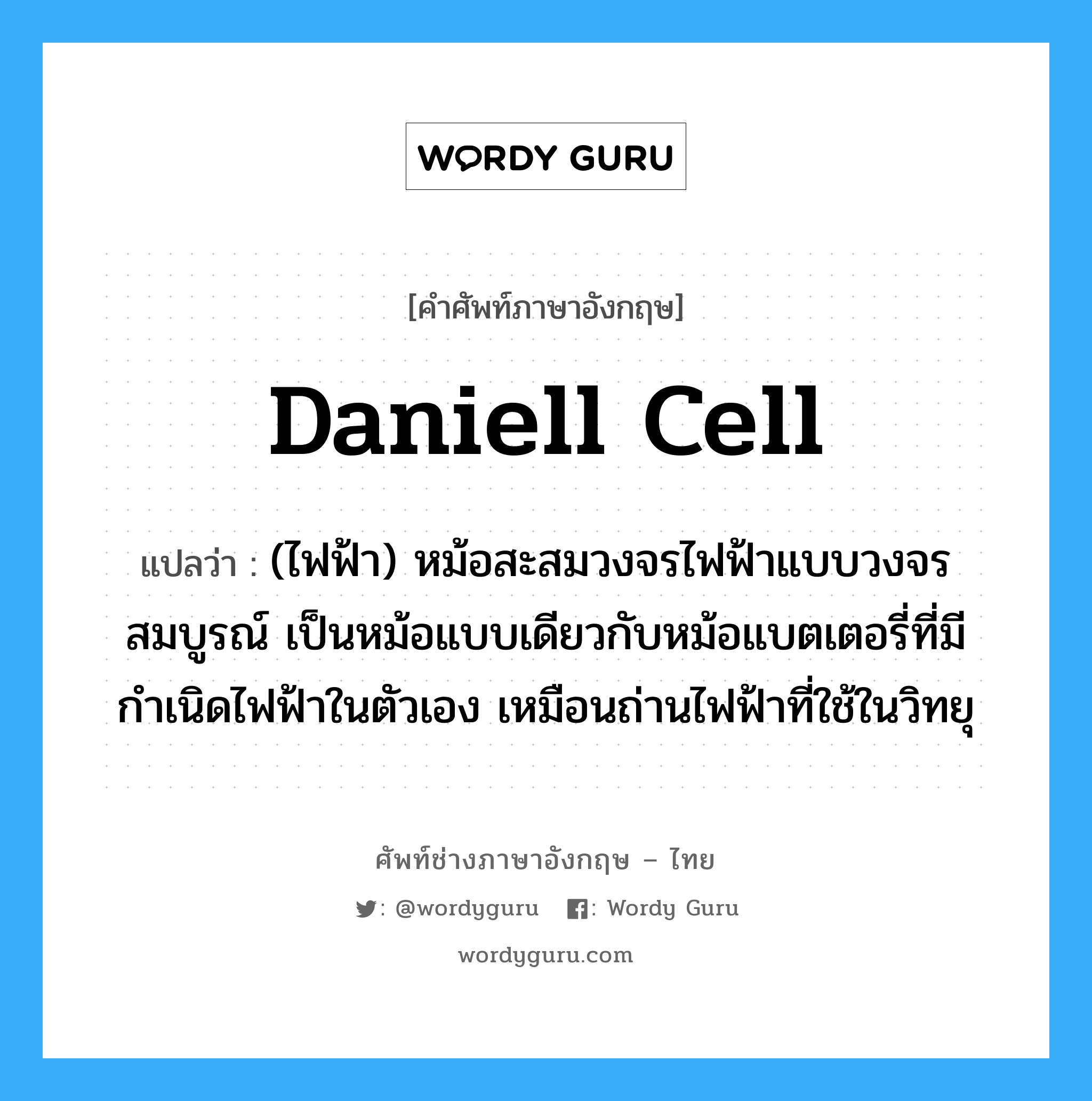 Daniell cell แปลว่า?, คำศัพท์ช่างภาษาอังกฤษ - ไทย Daniell cell คำศัพท์ภาษาอังกฤษ Daniell cell แปลว่า (ไฟฟ้า) หม้อสะสมวงจรไฟฟ้าแบบวงจรสมบูรณ์ เป็นหม้อแบบเดียวกับหม้อแบตเตอรี่ที่มีกำเนิดไฟฟ้าในตัวเอง เหมือนถ่านไฟฟ้าที่ใช้ในวิทยุ