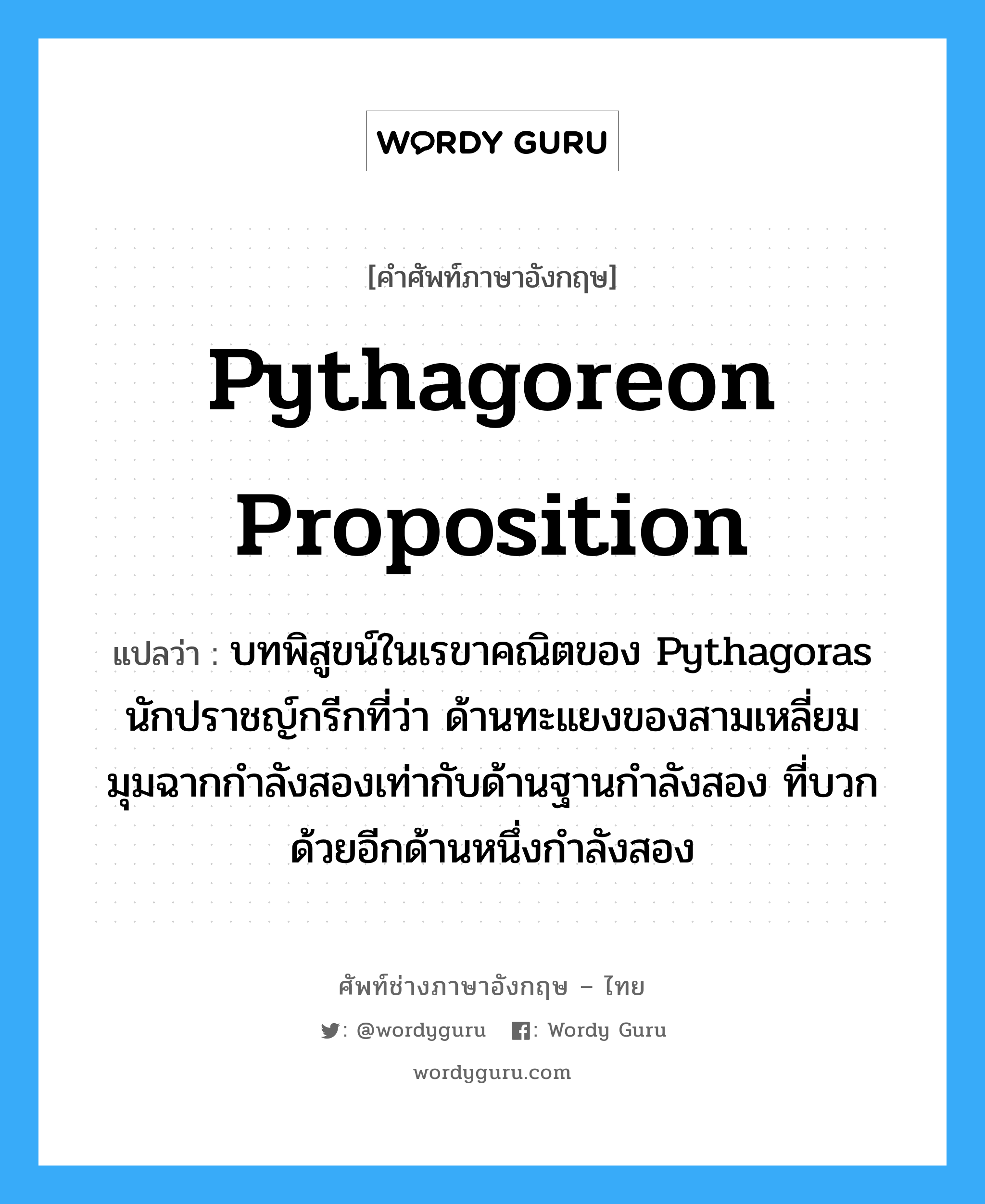 Pythagoreon proposition แปลว่า?, คำศัพท์ช่างภาษาอังกฤษ - ไทย Pythagoreon proposition คำศัพท์ภาษาอังกฤษ Pythagoreon proposition แปลว่า บทพิสูขน์ในเรขาคณิตของ Pythagoras นักปราชญ์กรีกที่ว่า ด้านทะแยงของสามเหลี่ยมมุมฉากกำลังสองเท่ากับด้านฐานกำลังสอง ที่บวกด้วยอีกด้านหนึ่งกำลังสอง