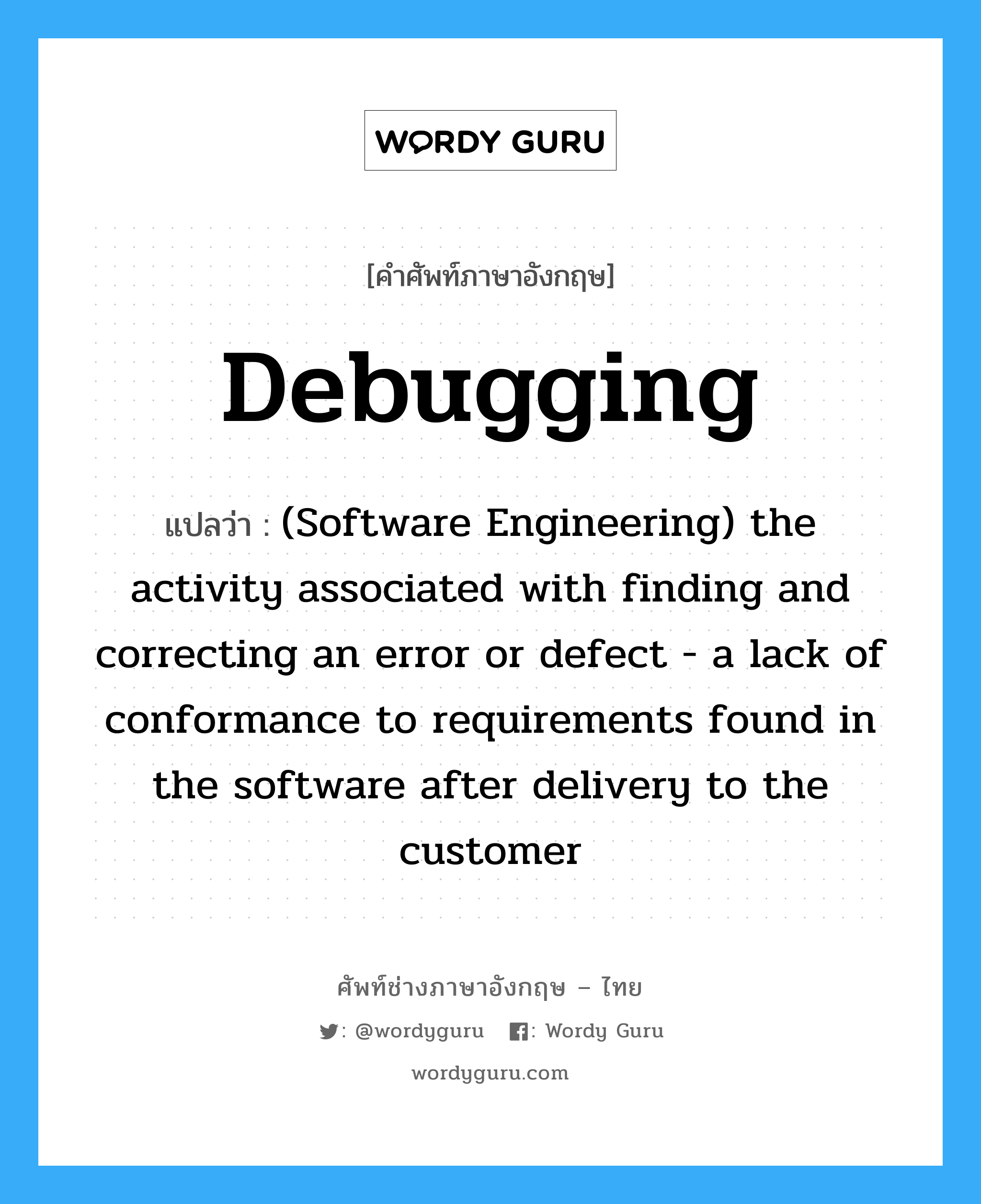 Debugging แปลว่า?, คำศัพท์ช่างภาษาอังกฤษ - ไทย Debugging คำศัพท์ภาษาอังกฤษ Debugging แปลว่า (Software Engineering) the activity associated with finding and correcting an error or defect - a lack of conformance to requirements found in the software after delivery to the customer