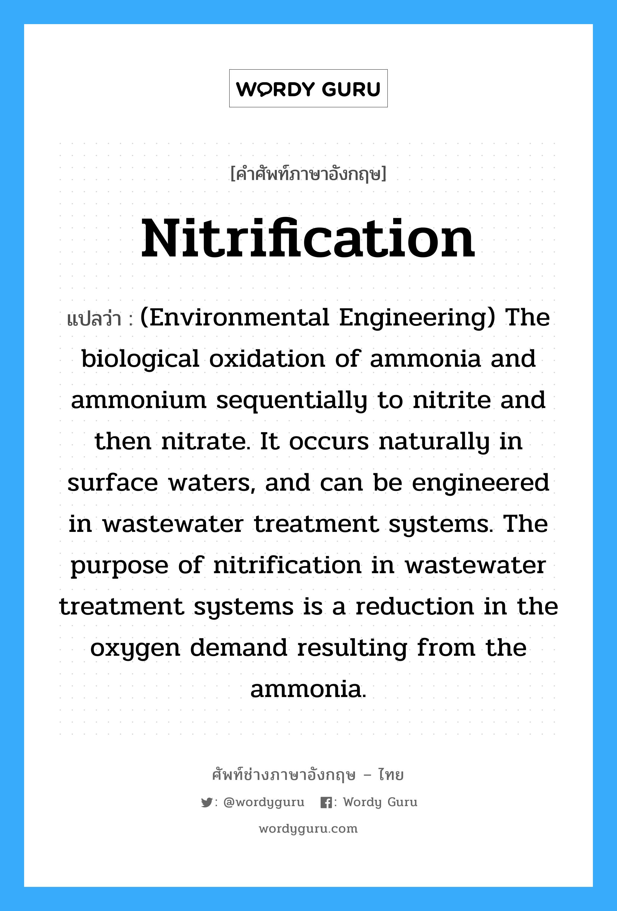 Nitrification แปลว่า?, คำศัพท์ช่างภาษาอังกฤษ - ไทย Nitrification คำศัพท์ภาษาอังกฤษ Nitrification แปลว่า (Environmental Engineering) The biological oxidation of ammonia and ammonium sequentially to nitrite and then nitrate. It occurs naturally in surface waters, and can be engineered in wastewater treatment systems. The purpose of nitrification in wastewater treatment systems is a reduction in the oxygen demand resulting from the ammonia.