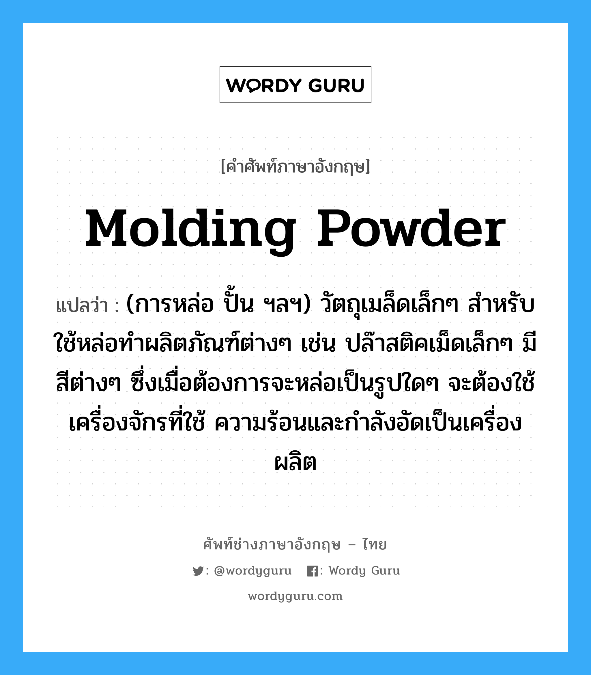 molding powder แปลว่า?, คำศัพท์ช่างภาษาอังกฤษ - ไทย molding powder คำศัพท์ภาษาอังกฤษ molding powder แปลว่า (การหล่อ ปั้น ฯลฯ) วัตถุเมล็ดเล็กๆ สำหรับใช้หล่อทำผลิตภัณฑ์ต่างๆ เช่น ปล๊าสติคเม็ดเล็กๆ มีสีต่างๆ ซึ่งเมื่อต้องการจะหล่อเป็นรูปใดๆ จะต้องใช้เครื่องจักรที่ใช้ ความร้อนและกำลังอัดเป็นเครื่องผลิต