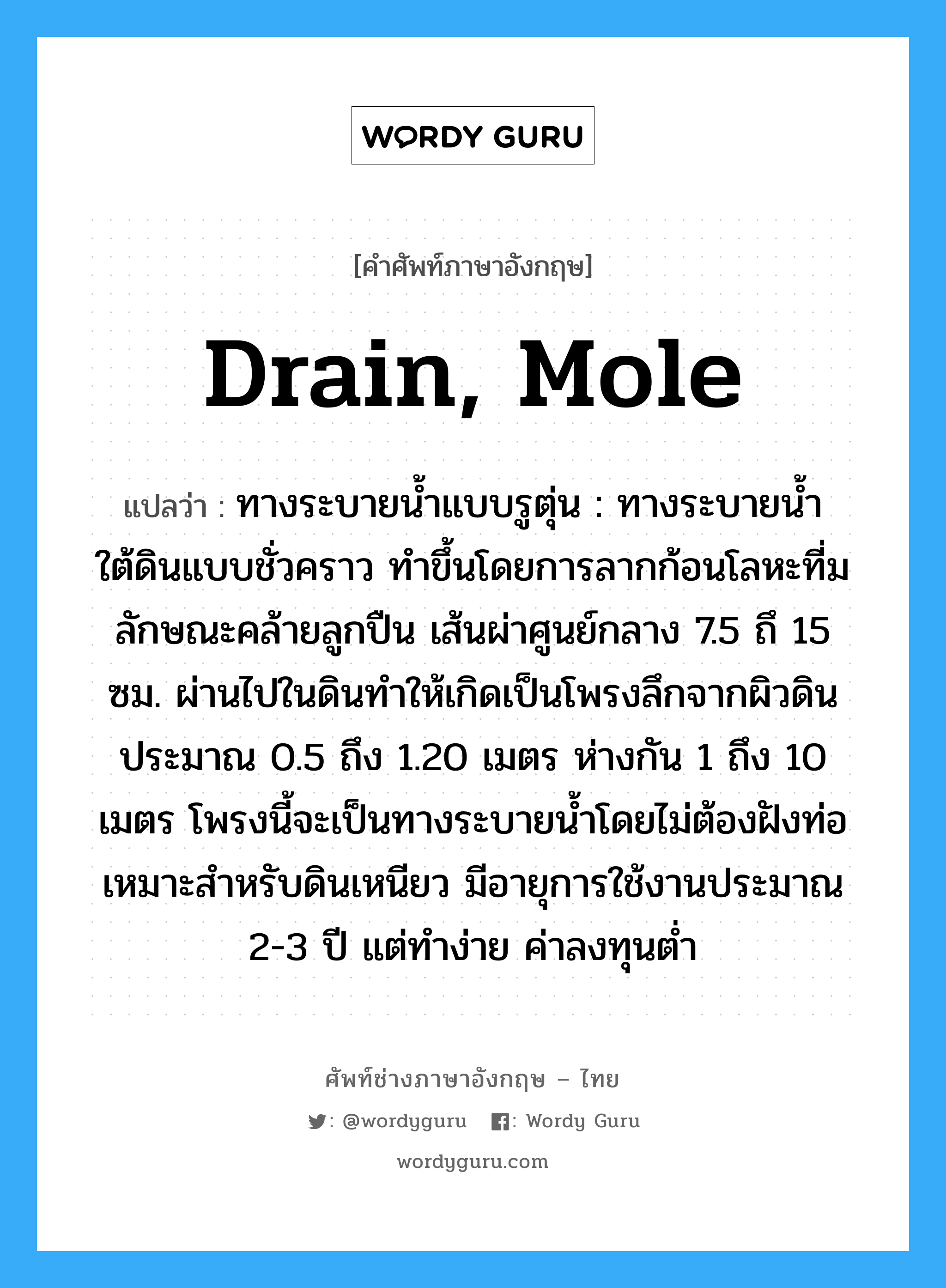 drain, mole แปลว่า?, คำศัพท์ช่างภาษาอังกฤษ - ไทย drain, mole คำศัพท์ภาษาอังกฤษ drain, mole แปลว่า ทางระบายน้ำแบบรูตุ่น : ทางระบายน้ำใต้ดินแบบชั่วคราว ทำขึ้นโดยการลากก้อนโลหะที่ม ลักษณะคล้ายลูกปืน เส้นผ่าศูนย์กลาง 7.5 ถึ 15 ซม. ผ่านไปในดินทำให้เกิดเป็นโพรงลึกจากผิวดินประมาณ 0.5 ถึง 1.20 เมตร ห่างกัน 1 ถึง 10 เมตร โพรงนี้จะเป็นทางระบายน้ำโดยไม่ต้องฝังท่อ เหมาะสำหรับดินเหนียว มีอายุการใช้งานประมาณ 2-3 ปี แต่ทำง่าย ค่าลงทุนต่ำ