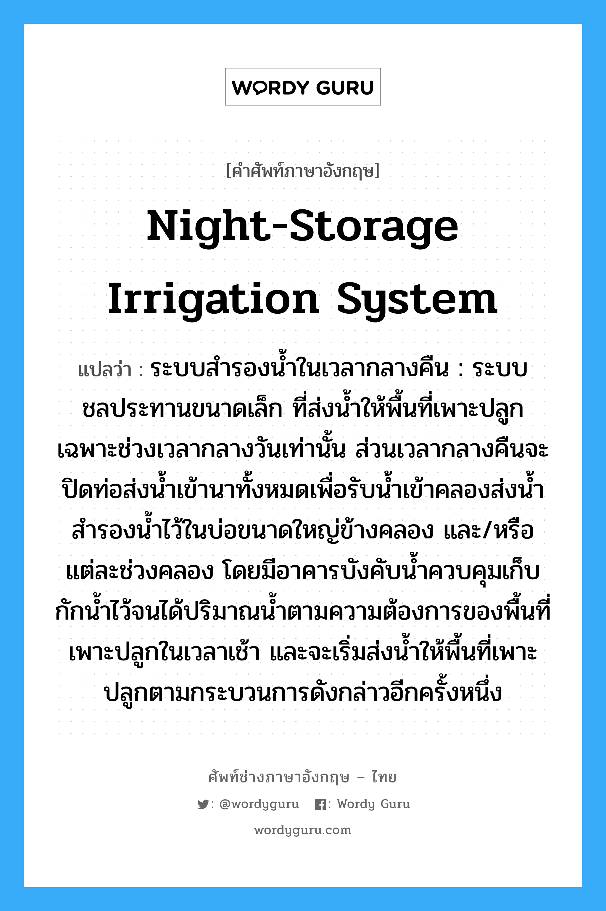 night-storage irrigation system แปลว่า?, คำศัพท์ช่างภาษาอังกฤษ - ไทย night-storage irrigation system คำศัพท์ภาษาอังกฤษ night-storage irrigation system แปลว่า ระบบสำรองน้ำในเวลากลางคืน : ระบบชลประทานขนาดเล็ก ที่ส่งน้ำให้พื้นที่เพาะปลูกเฉพาะช่วงเวลากลางวันเท่านั้น ส่วนเวลากลางคืนจะปิดท่อส่งน้ำเข้านาทั้งหมดเพื่อรับน้ำเข้าคลองส่งน้ำ สำรองน้ำไว้ในบ่อขนาดใหญ่ข้างคลอง และ/หรือแต่ละช่วงคลอง โดยมีอาคารบังคับน้ำควบคุมเก็บกักน้ำไว้จนได้ปริมาณน้ำตามความต้องการของพื้นที่เพาะปลูกในเวลาเช้า และจะเริ่มส่งน้ำให้พื้นที่เพาะปลูกตามกระบวนการดังกล่าวอีกครั้งหนึ่ง