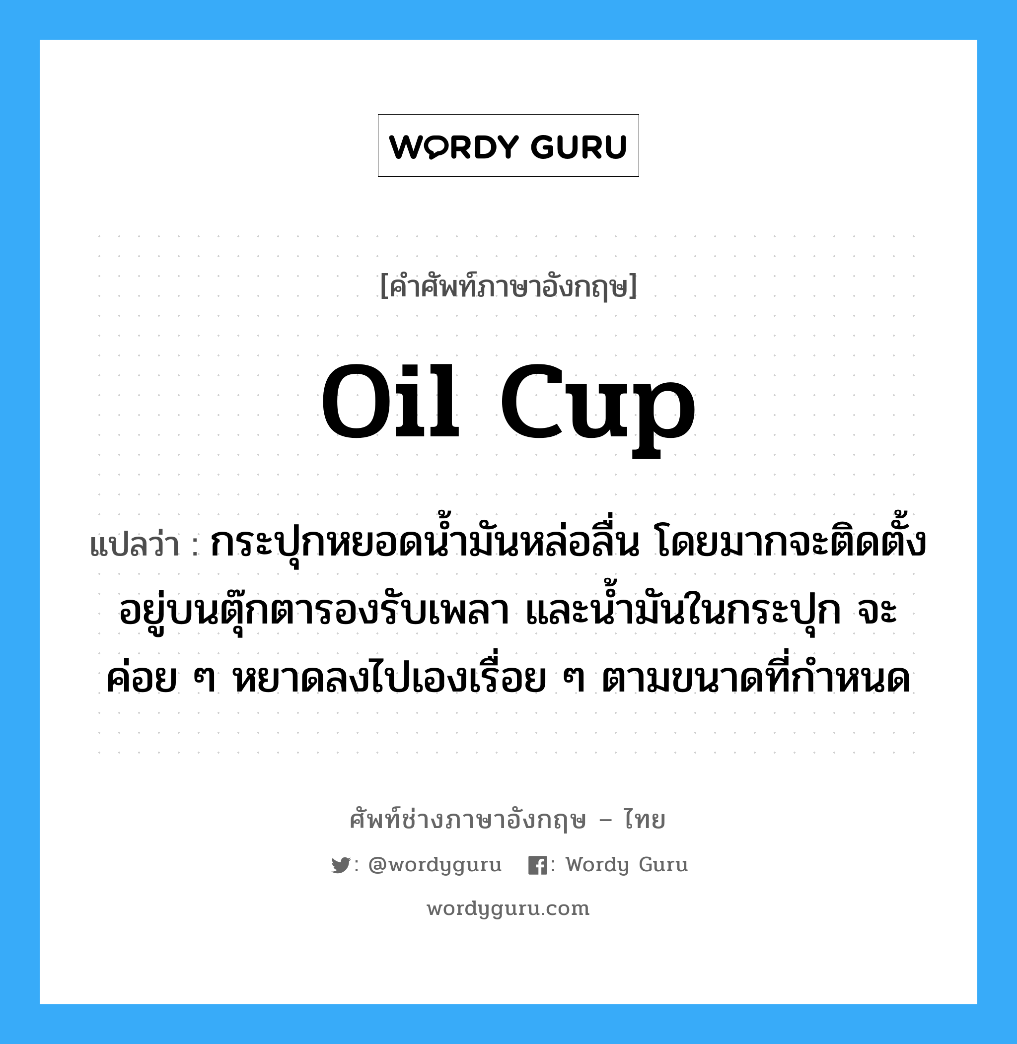 oil cup แปลว่า?, คำศัพท์ช่างภาษาอังกฤษ - ไทย oil cup คำศัพท์ภาษาอังกฤษ oil cup แปลว่า กระปุกหยอดน้ำมันหล่อลื่น โดยมากจะติดตั้งอยู่บนตุ๊กตารองรับเพลา และน้ำมันในกระปุก จะค่อย ๆ หยาดลงไปเองเรื่อย ๆ ตามขนาดที่กำหนด