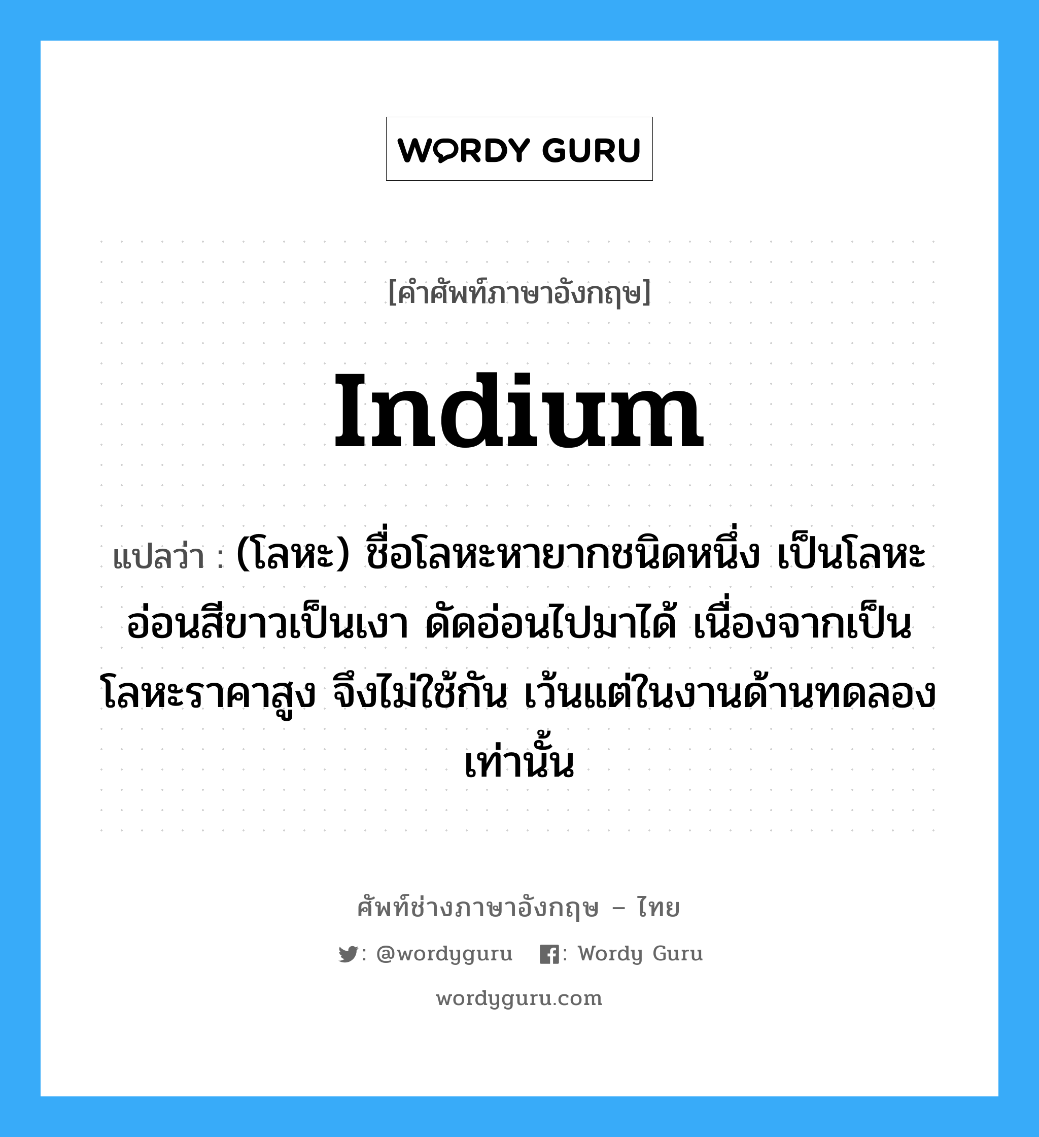 indium แปลว่า?, คำศัพท์ช่างภาษาอังกฤษ - ไทย indium คำศัพท์ภาษาอังกฤษ indium แปลว่า (โลหะ) ชื่อโลหะหายากชนิดหนึ่ง เป็นโลหะอ่อนสีขาวเป็นเงา ดัดอ่อนไปมาได้ เนื่องจากเป็นโลหะราคาสูง จึงไม่ใช้กัน เว้นแต่ในงานด้านทดลองเท่านั้น