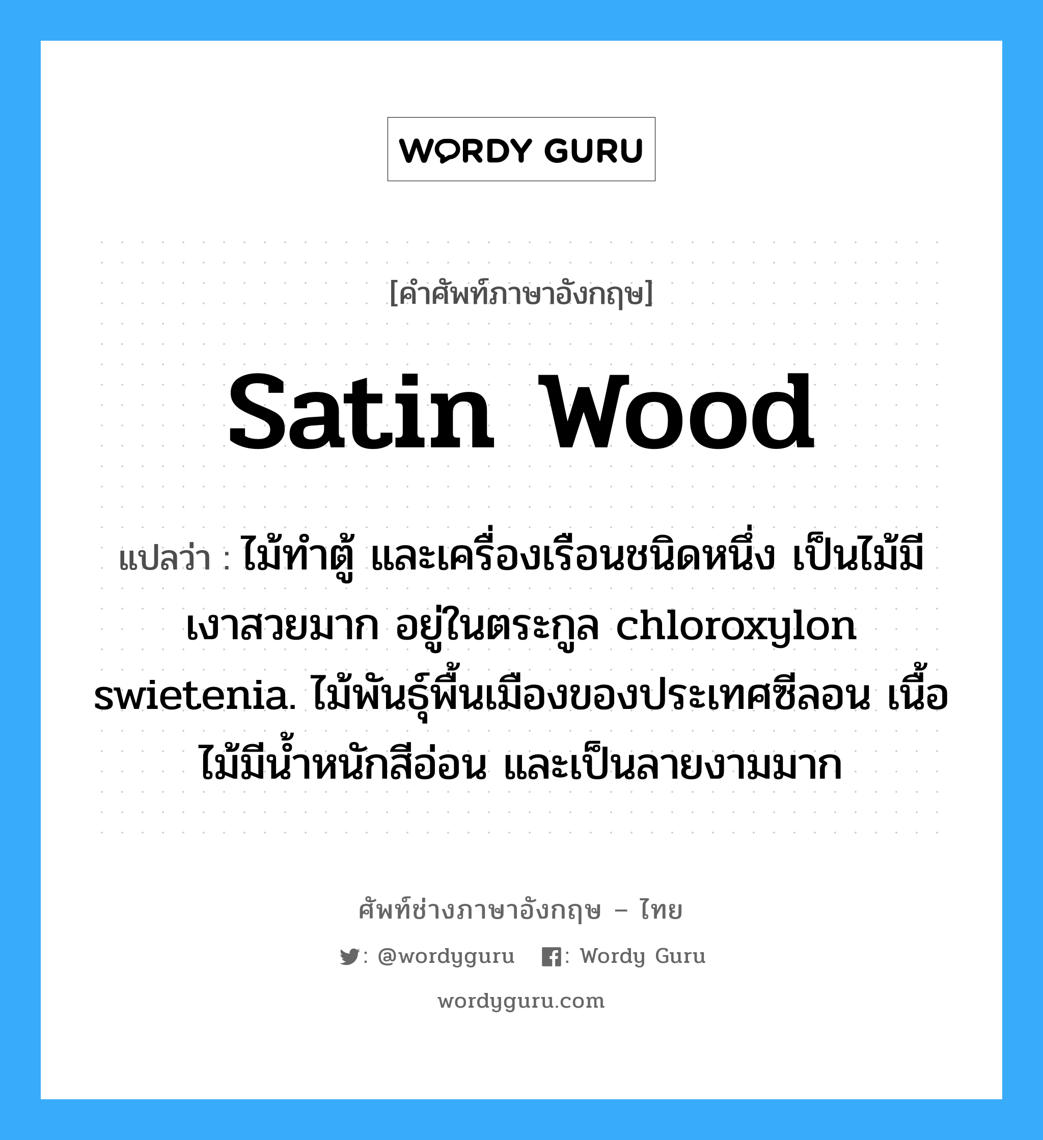 Satin wood แปลว่า?, คำศัพท์ช่างภาษาอังกฤษ - ไทย Satin wood คำศัพท์ภาษาอังกฤษ Satin wood แปลว่า ไม้ทำตู้ และเครื่องเรือนชนิดหนึ่ง เป็นไม้มีเงาสวยมาก อยู่ในตระกูล chloroxylon swietenia. ไม้พันธุ์พื้นเมืองของประเทศซีลอน เนื้อไม้มีน้ำหนักสีอ่อน และเป็นลายงามมาก
