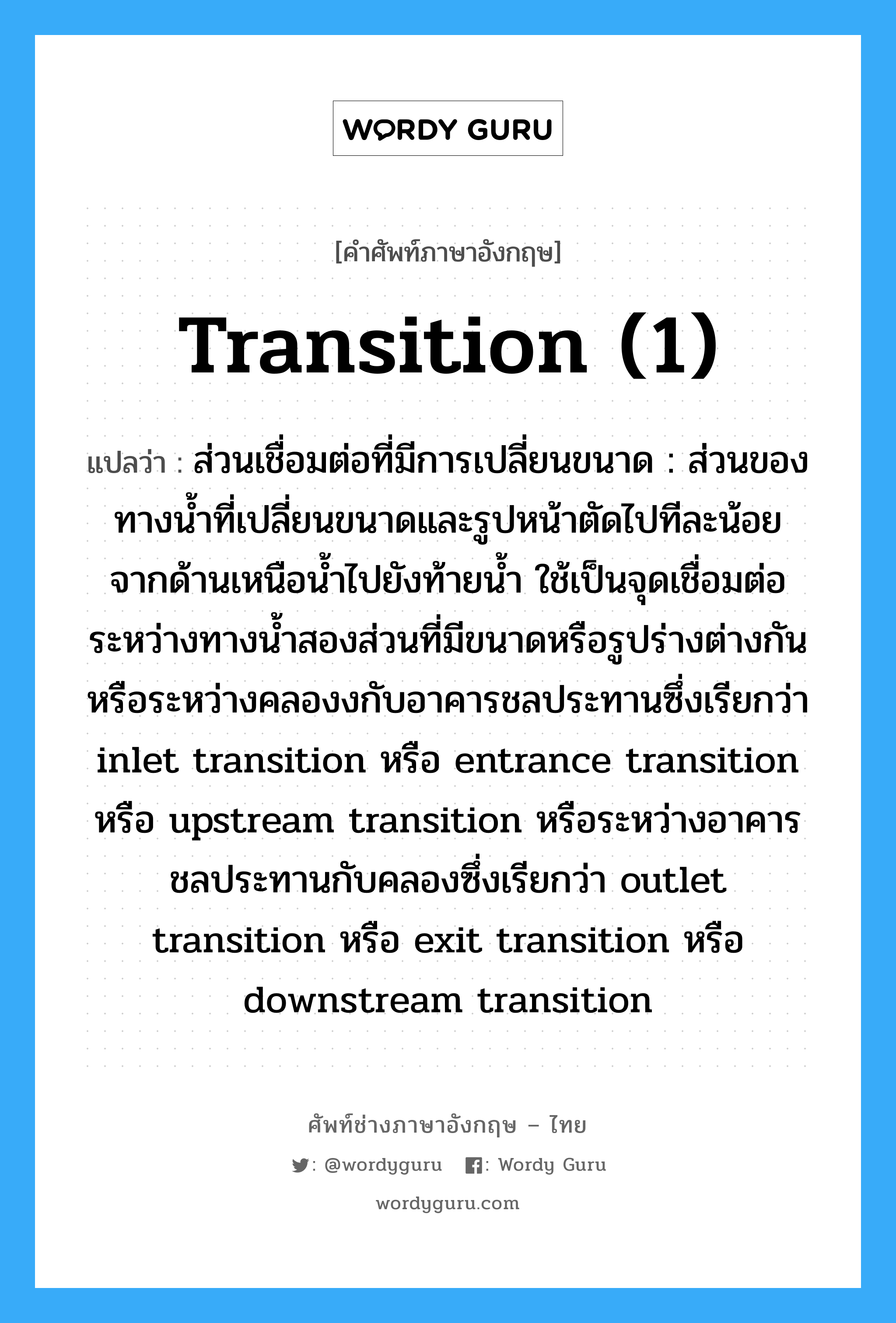 transition (1) แปลว่า?, คำศัพท์ช่างภาษาอังกฤษ - ไทย transition (1) คำศัพท์ภาษาอังกฤษ transition (1) แปลว่า ส่วนเชื่อมต่อที่มีการเปลี่ยนขนาด : ส่วนของทางน้ำที่เปลี่ยนขนาดและรูปหน้าตัดไปทีละน้อย จากด้านเหนือน้ำไปยังท้ายน้ำ ใช้เป็นจุดเชื่อมต่อระหว่างทางน้ำสองส่วนที่มีขนาดหรือรูปร่างต่างกัน หรือระหว่างคลองงกับอาคารชลประทานซึ่งเรียกว่า inlet transition หรือ entrance transition หรือ upstream transition หรือระหว่างอาคารชลประทานกับคลองซึ่งเรียกว่า outlet transition หรือ exit transition หรือ downstream transition