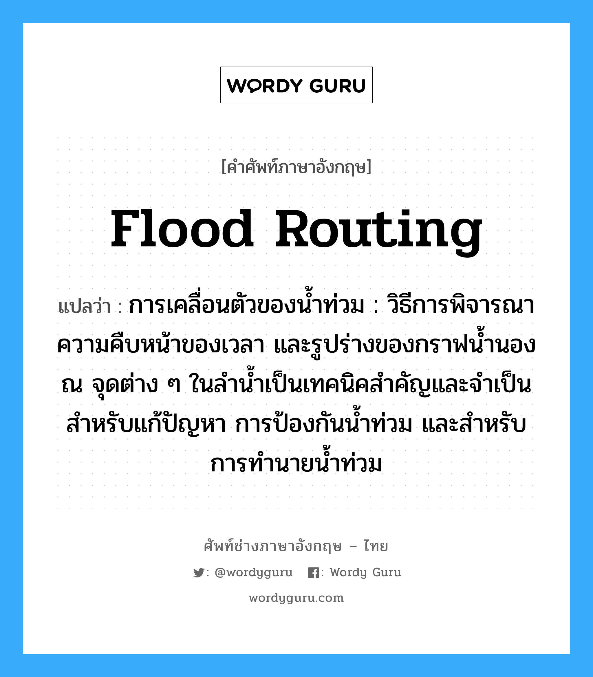 flood routing แปลว่า?, คำศัพท์ช่างภาษาอังกฤษ - ไทย flood routing คำศัพท์ภาษาอังกฤษ flood routing แปลว่า การเคลื่อนตัวของน้ำท่วม : วิธีการพิจารณาความคืบหน้าของเวลา และรูปร่างของกราฟน้ำนองณ จุดต่าง ๆ ในลำน้ำเป็นเทคนิคสำคัญและจำเป็นสำหรับแก้ปัญหา การป้องกันน้ำท่วม และสำหรับการทำนายน้ำท่วม