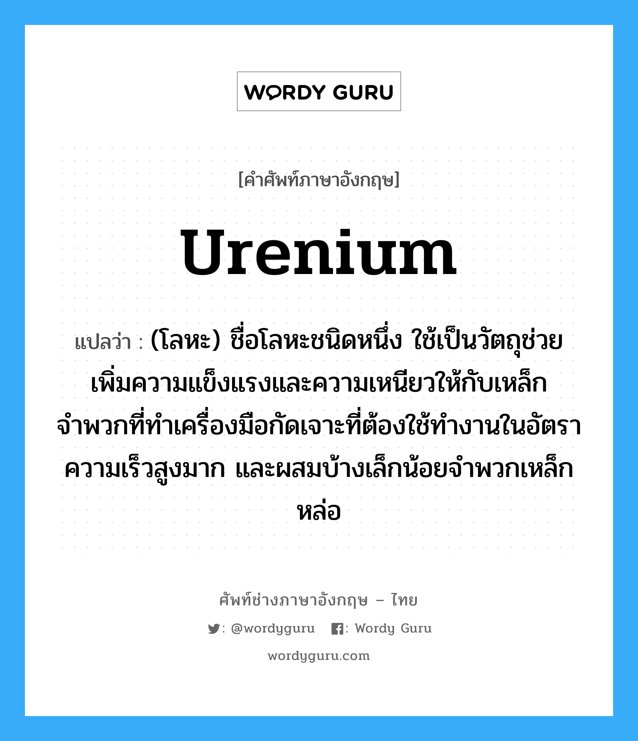 urenium แปลว่า?, คำศัพท์ช่างภาษาอังกฤษ - ไทย urenium คำศัพท์ภาษาอังกฤษ urenium แปลว่า (โลหะ) ชื่อโลหะชนิดหนึ่ง ใช้เป็นวัตถุช่วยเพิ่มความแข็งแรงและความเหนียวให้กับเหล็กจำพวกที่ทำเครื่องมือกัดเจาะที่ต้องใช้ทำงานในอัตราความเร็วสูงมาก และผสมบ้างเล็กน้อยจำพวกเหล็กหล่อ