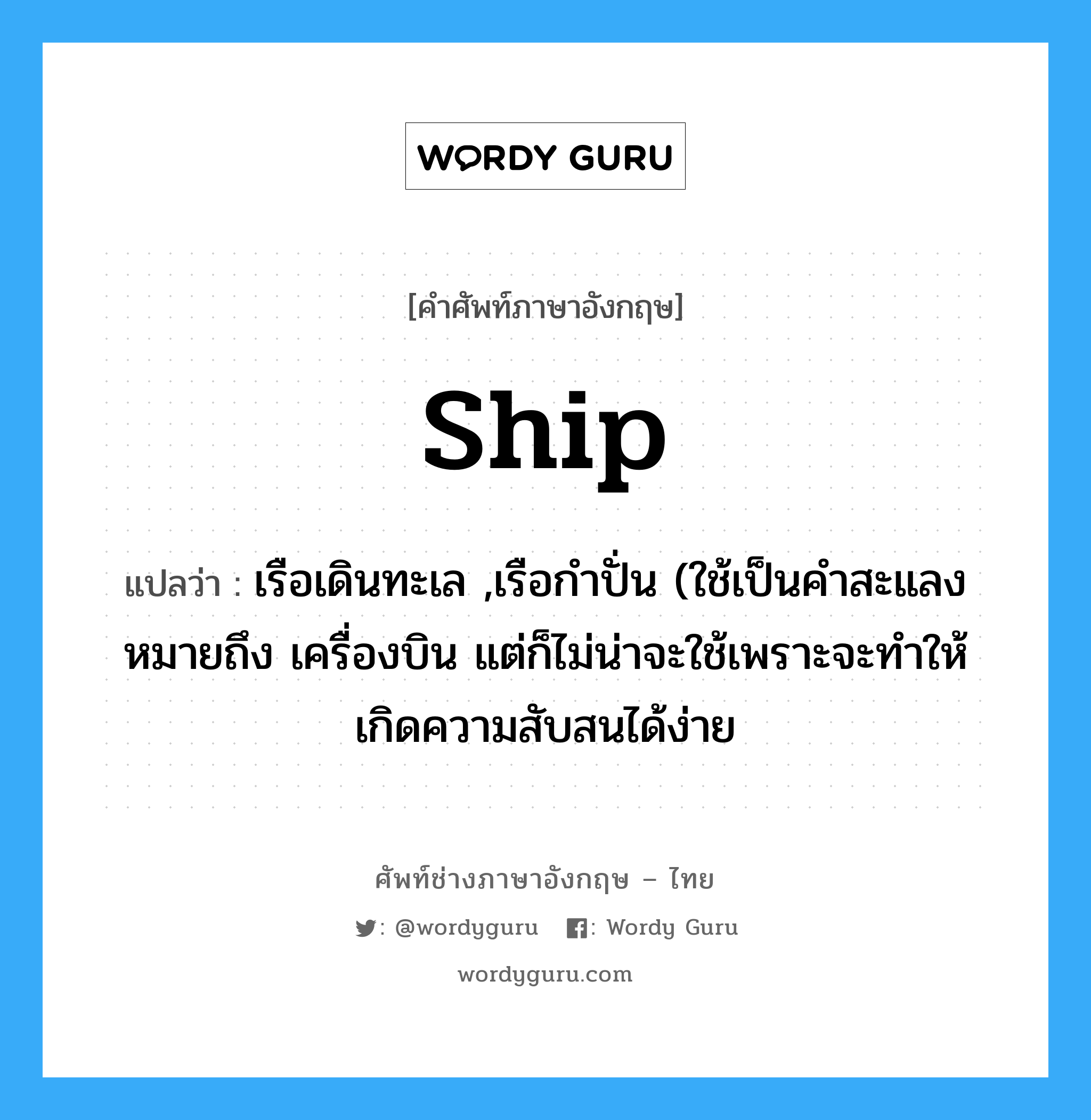 ship แปลว่า?, คำศัพท์ช่างภาษาอังกฤษ - ไทย ship คำศัพท์ภาษาอังกฤษ ship แปลว่า เรือเดินทะเล ,เรือกำปั่น (ใช้เป็นคำสะแลง หมายถึง เครื่องบิน แต่ก็ไม่น่าจะใช้เพราะจะทำให้เกิดความสับสนได้ง่าย