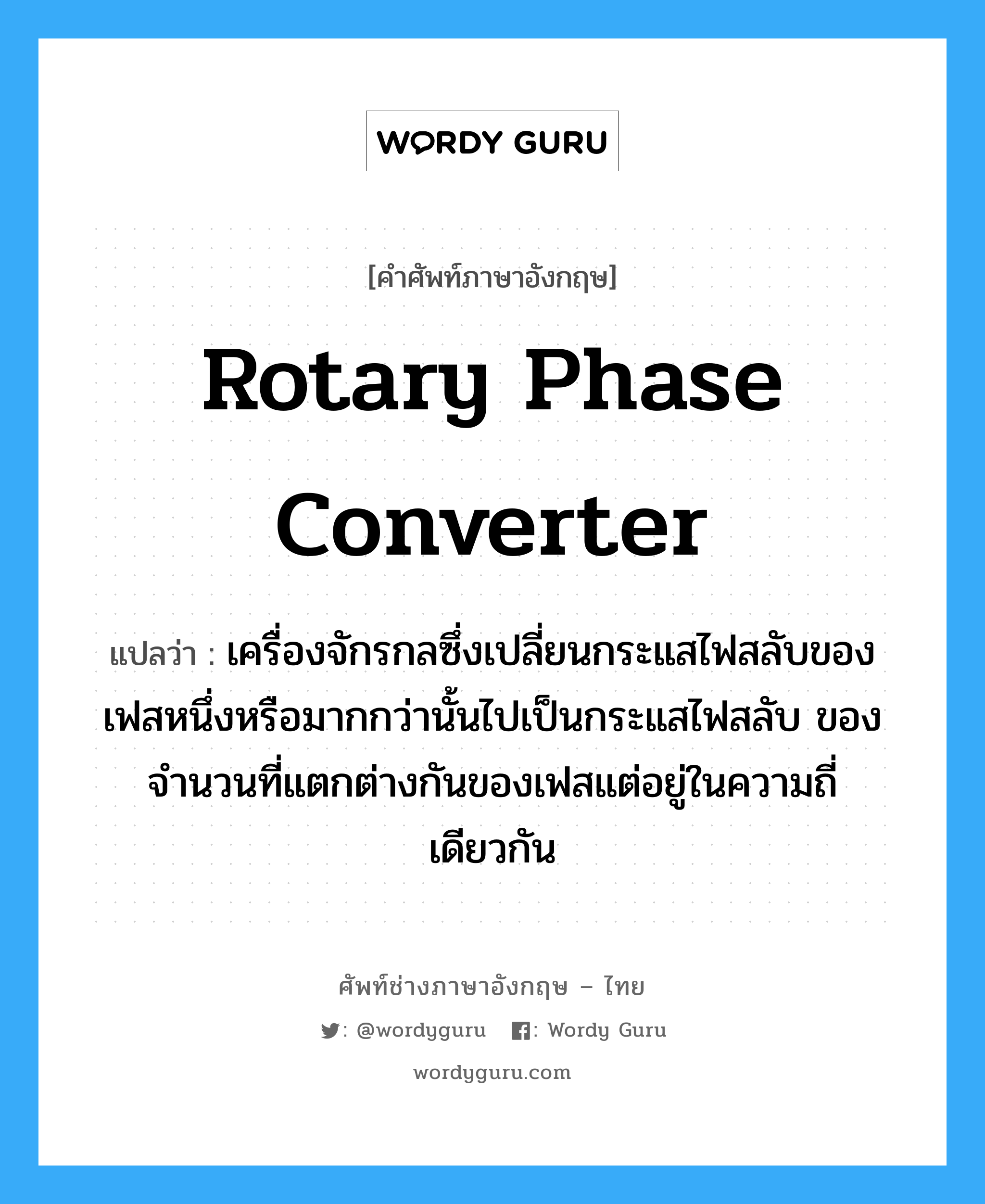 rotary phase converter แปลว่า?, คำศัพท์ช่างภาษาอังกฤษ - ไทย rotary phase converter คำศัพท์ภาษาอังกฤษ rotary phase converter แปลว่า เครื่องจักรกลซึ่งเปลี่ยนกระแสไฟสลับของเฟสหนึ่งหรือมากกว่านั้นไปเป็นกระแสไฟสลับ ของจำนวนที่แตกต่างกันของเฟสแต่อยู่ในความถี่เดียวกัน