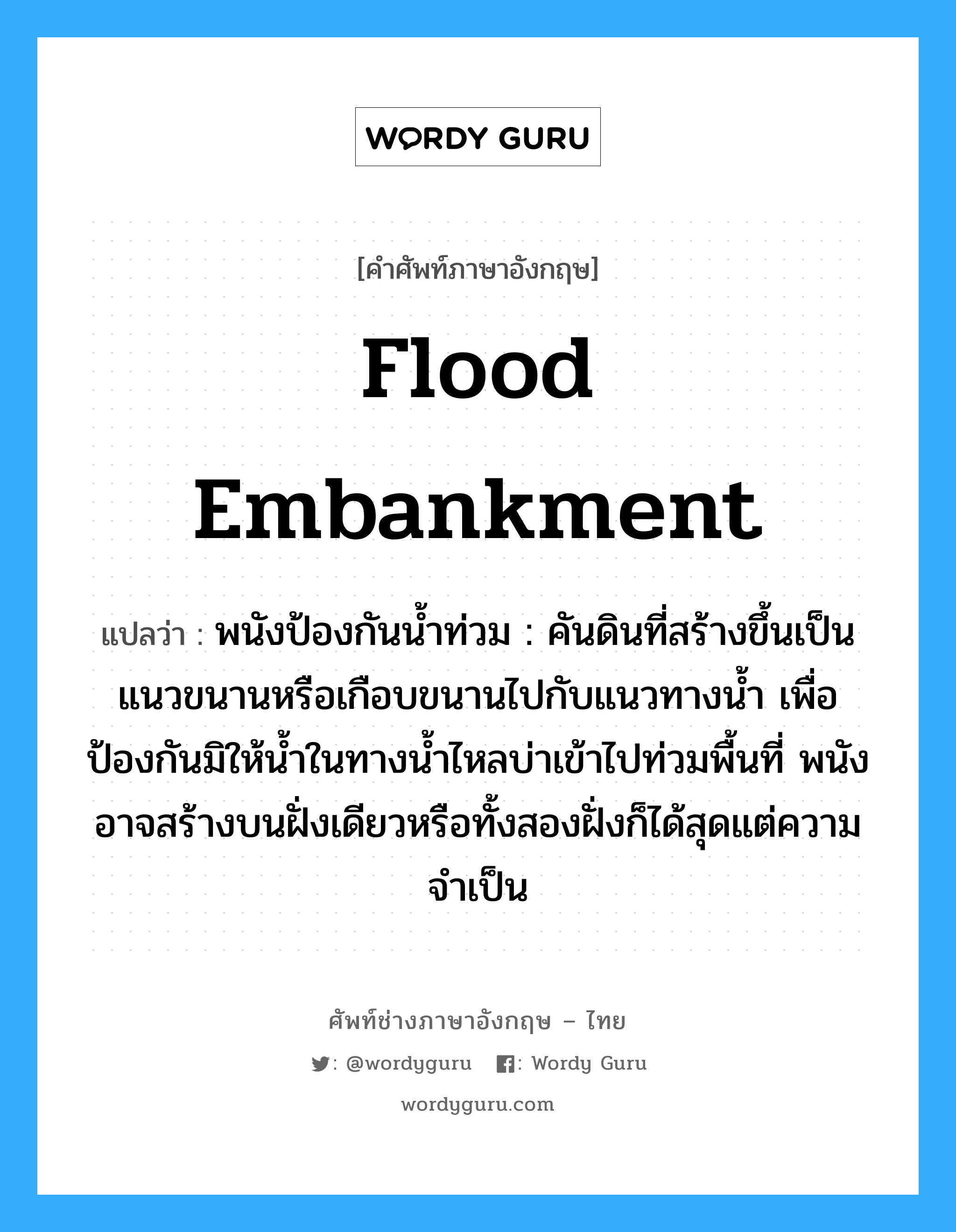 flood embankment แปลว่า?, คำศัพท์ช่างภาษาอังกฤษ - ไทย flood embankment คำศัพท์ภาษาอังกฤษ flood embankment แปลว่า พนังป้องกันน้ำท่วม : คันดินที่สร้างขึ้นเป็นแนวขนานหรือเกือบขนานไปกับแนวทางน้ำ เพื่อป้องกันมิให้น้ำในทางน้ำไหลบ่าเข้าไปท่วมพื้นที่ พนังอาจสร้างบนฝั่งเดียวหรือทั้งสองฝั่งก็ได้สุดแต่ความจำเป็น