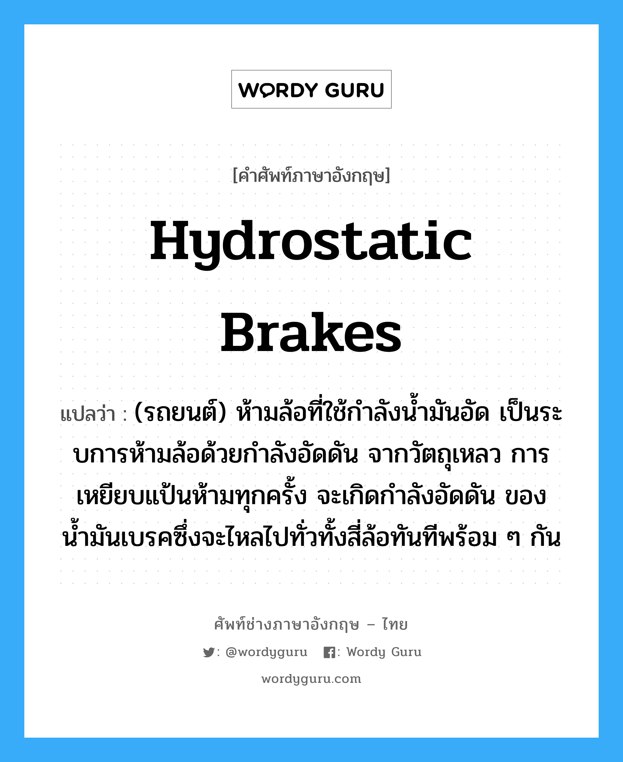 hydrostatic brakes แปลว่า?, คำศัพท์ช่างภาษาอังกฤษ - ไทย hydrostatic brakes คำศัพท์ภาษาอังกฤษ hydrostatic brakes แปลว่า (รถยนต์) ห้ามล้อที่ใช้กำลังน้ำมันอัด เป็นระบการห้ามล้อด้วยกำลังอัดดัน จากวัตถุเหลว การเหยียบแป้นห้ามทุกครั้ง จะเกิดกำลังอัดดัน ของน้ำมันเบรคซึ่งจะไหลไปทั่วทั้งสี่ล้อทันทีพร้อม ๆ กัน