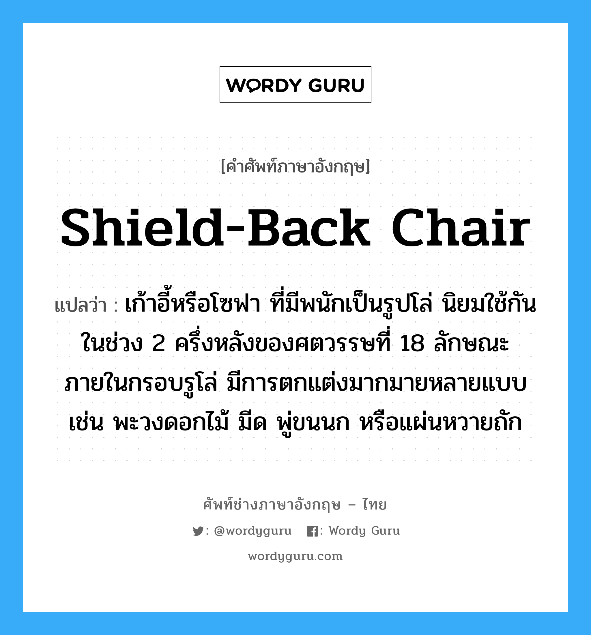 shield-back chair แปลว่า?, คำศัพท์ช่างภาษาอังกฤษ - ไทย shield-back chair คำศัพท์ภาษาอังกฤษ shield-back chair แปลว่า เก้าอี้หรือโซฟา ที่มีพนักเป็นรูปโล่ นิยมใช้กันในช่วง 2 ครึ่งหลังของศตวรรษที่ 18 ลักษณะภายในกรอบรูโล่ มีการตกแต่งมากมายหลายแบบ เช่น พะวงดอกไม้ มีด พู่ขนนก หรือแผ่นหวายถัก