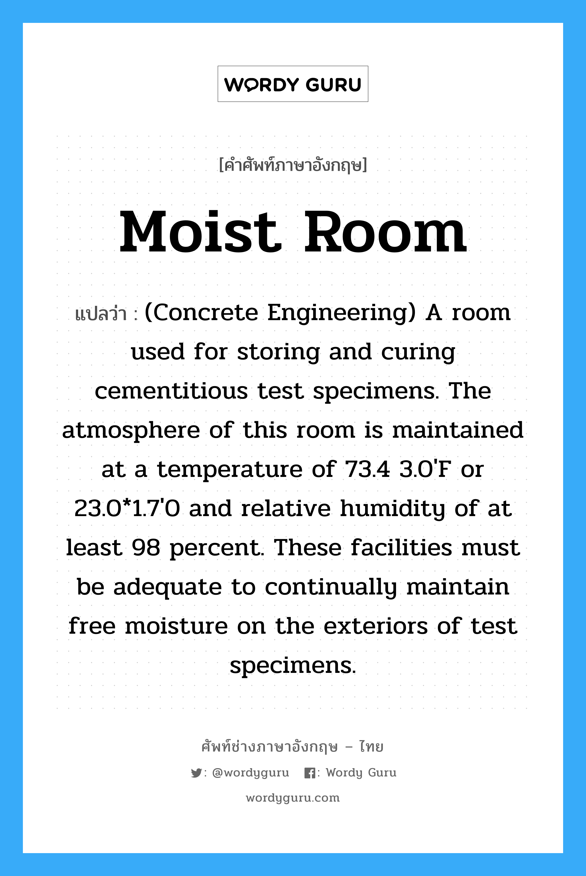 Moist Room แปลว่า?, คำศัพท์ช่างภาษาอังกฤษ - ไทย Moist Room คำศัพท์ภาษาอังกฤษ Moist Room แปลว่า (Concrete Engineering) A room used for storing and curing cementitious test specimens. The atmosphere of this room is maintained at a temperature of 73.4 3.0'F or 23.0*1.7'0 and relative humidity of at least 98 percent. These facilities must be adequate to continually maintain free moisture on the exteriors of test specimens.