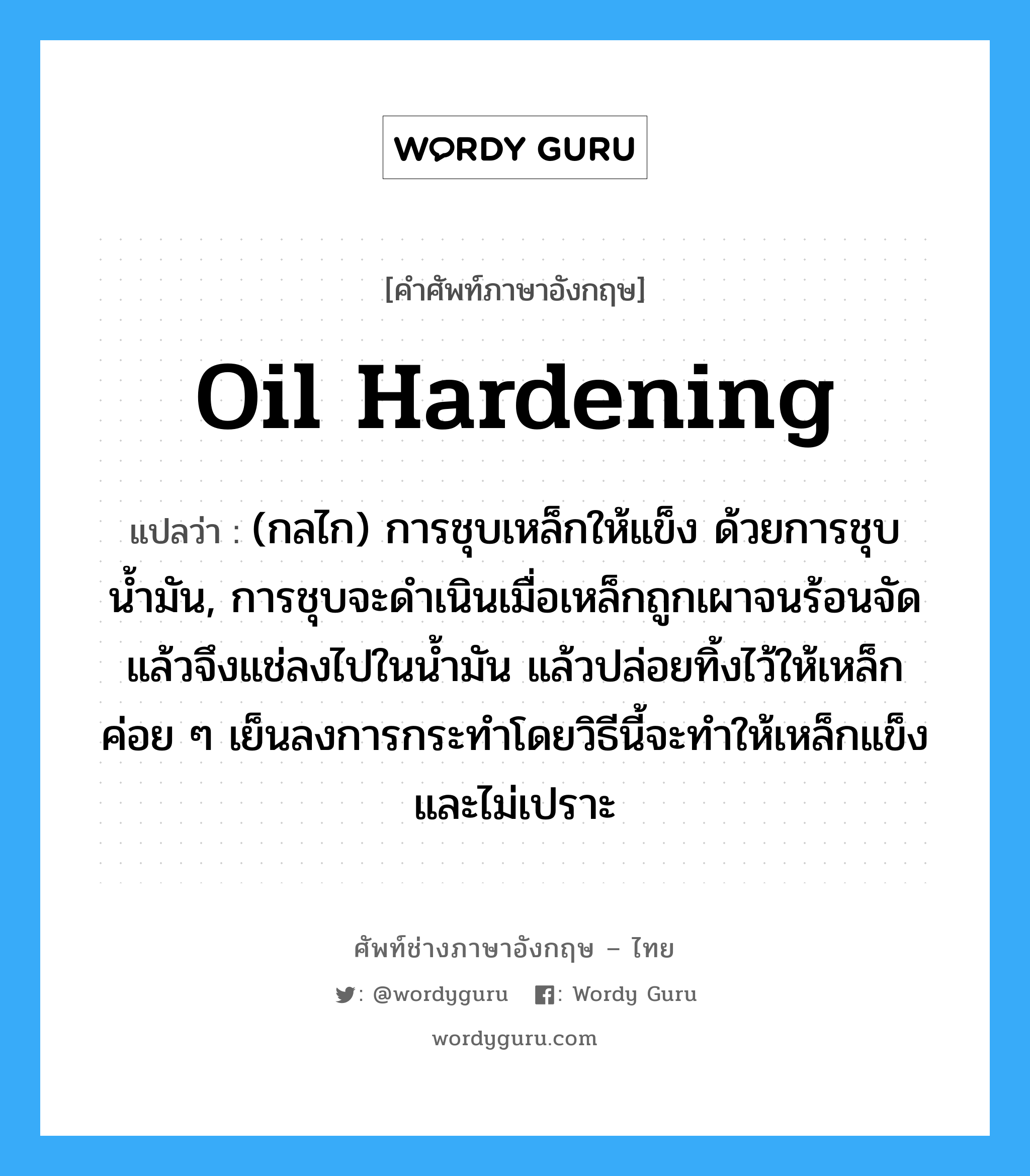 oil hardening แปลว่า?, คำศัพท์ช่างภาษาอังกฤษ - ไทย oil hardening คำศัพท์ภาษาอังกฤษ oil hardening แปลว่า (กลไก) การชุบเหล็กให้แข็ง ด้วยการชุบน้ำมัน, การชุบจะดำเนินเมื่อเหล็กถูกเผาจนร้อนจัดแล้วจึงแช่ลงไปในน้ำมัน แล้วปล่อยทิ้งไว้ให้เหล็กค่อย ๆ เย็นลงการกระทำโดยวิธีนี้จะทำให้เหล็กแข็งและไม่เปราะ