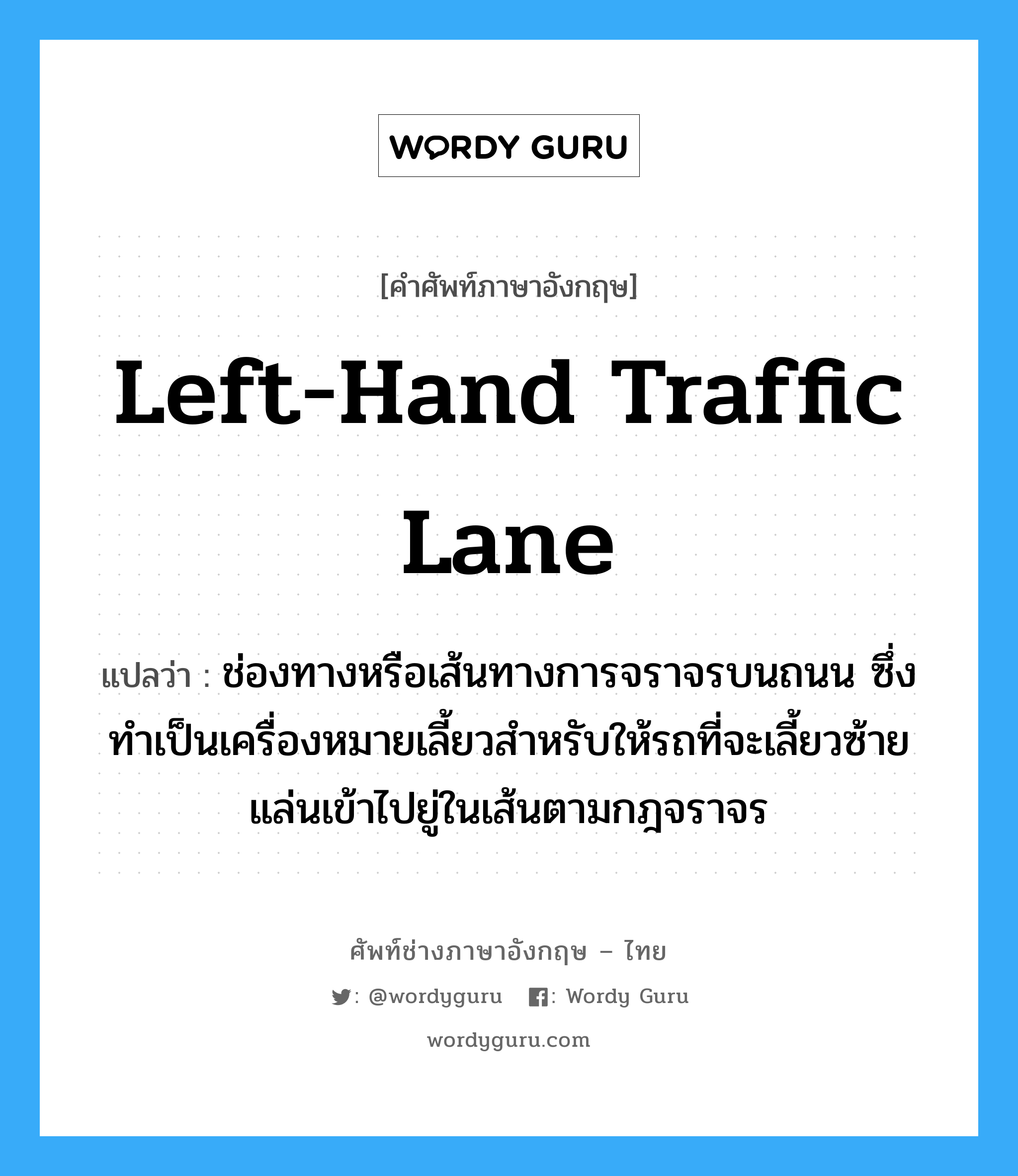 left-hand traffic lane แปลว่า?, คำศัพท์ช่างภาษาอังกฤษ - ไทย left-hand traffic lane คำศัพท์ภาษาอังกฤษ left-hand traffic lane แปลว่า ช่องทางหรือเส้นทางการจราจรบนถนน ซึ่งทำเป็นเครื่องหมายเลี้ยวสำหรับให้รถที่จะเลี้ยวซ้ายแล่นเข้าไปยู่ในเส้นตามกฎจราจร