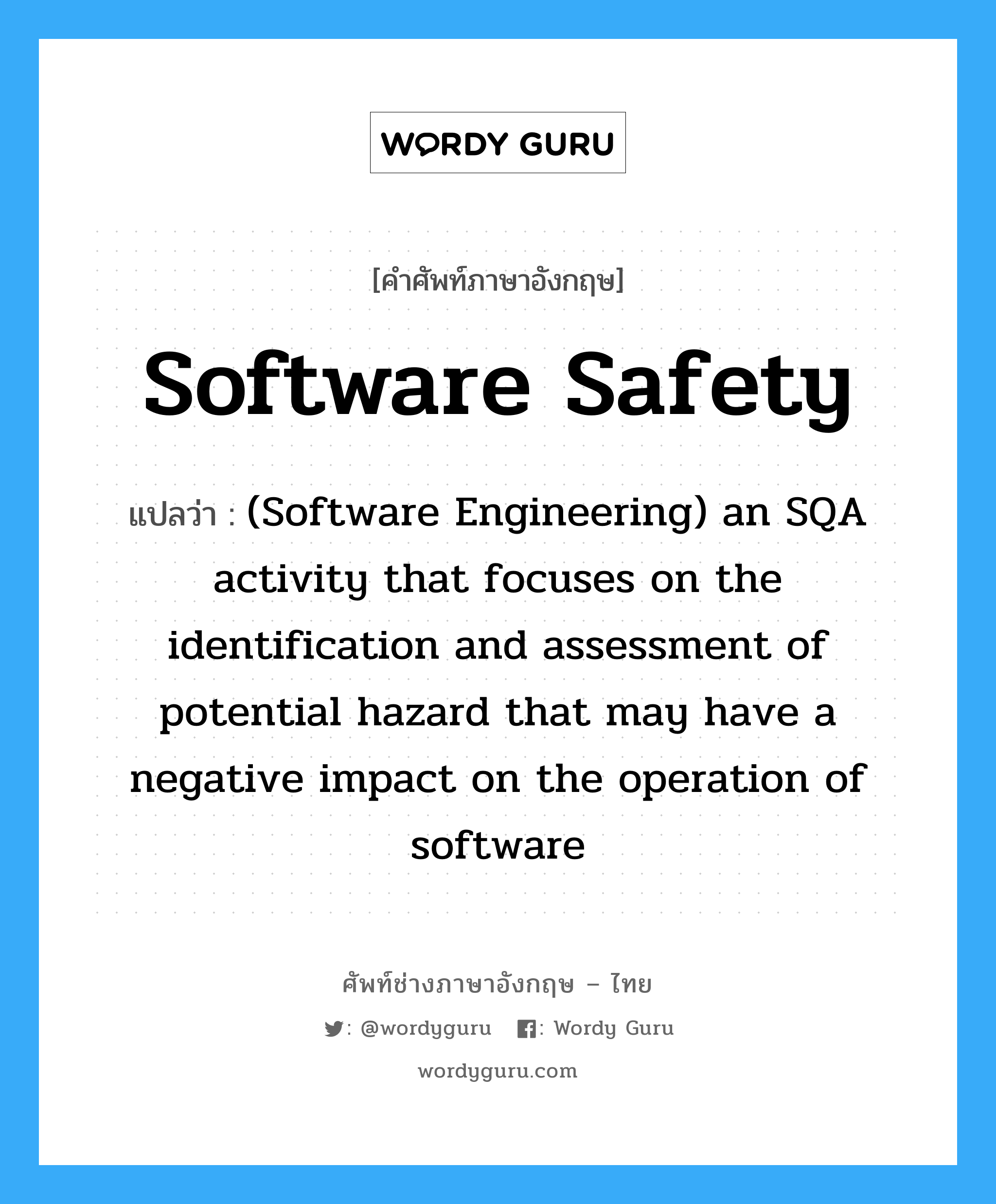 Software safety แปลว่า?, คำศัพท์ช่างภาษาอังกฤษ - ไทย Software safety คำศัพท์ภาษาอังกฤษ Software safety แปลว่า (Software Engineering) an SQA activity that focuses on the identification and assessment of potential hazard that may have a negative impact on the operation of software