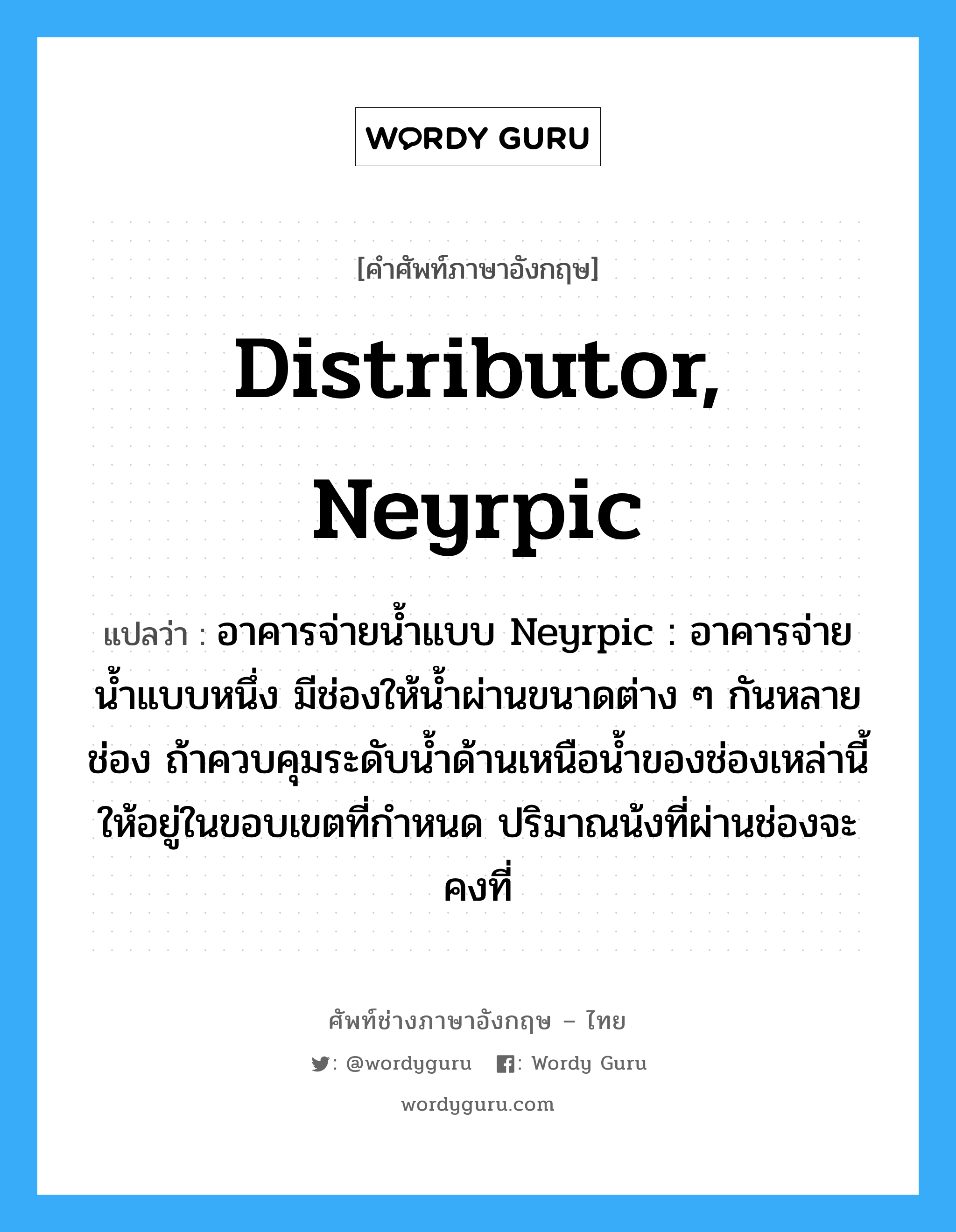 distributor, Neyrpic แปลว่า?, คำศัพท์ช่างภาษาอังกฤษ - ไทย distributor, Neyrpic คำศัพท์ภาษาอังกฤษ distributor, Neyrpic แปลว่า อาคารจ่ายน้ำแบบ Neyrpic : อาคารจ่ายน้ำแบบหนึ่ง มีช่องให้น้ำผ่านขนาดต่าง ๆ กันหลายช่อง ถ้าควบคุมระดับน้ำด้านเหนือน้ำของช่องเหล่านี้ให้อยู่ในขอบเขตที่กำหนด ปริมาณน้งที่ผ่านช่องจะคงที่