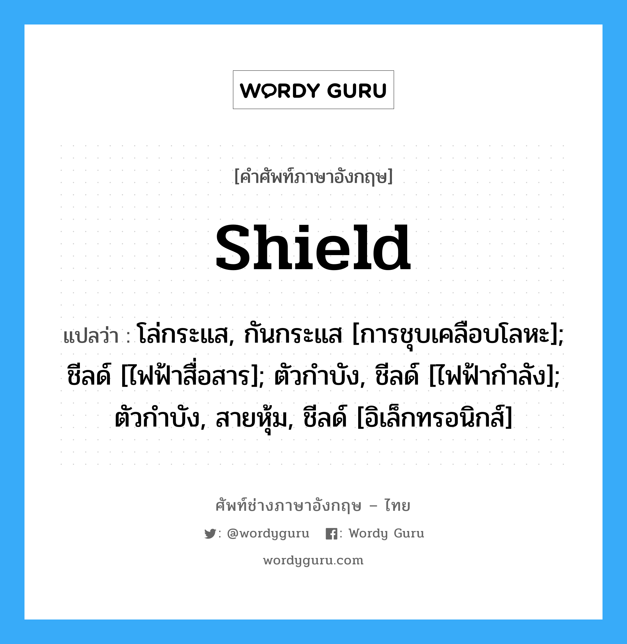 shield แปลว่า?, คำศัพท์ช่างภาษาอังกฤษ - ไทย shield คำศัพท์ภาษาอังกฤษ shield แปลว่า โล่กระแส, กันกระแส [การชุบเคลือบโลหะ]; ชีลด์ [ไฟฟ้าสื่อสาร]; ตัวกำบัง, ชีลด์ [ไฟฟ้ากำลัง]; ตัวกำบัง, สายหุ้ม, ชีลด์ [อิเล็กทรอนิกส์]