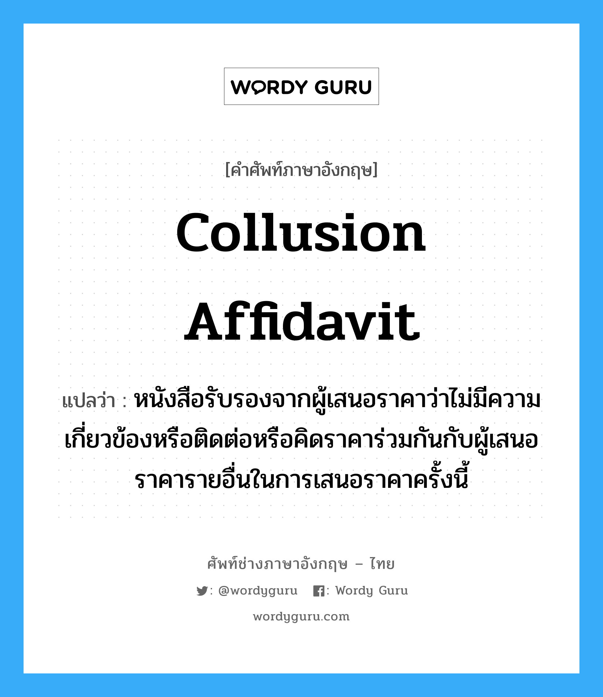 Collusion Affidavit แปลว่า?, คำศัพท์ช่างภาษาอังกฤษ - ไทย Collusion Affidavit คำศัพท์ภาษาอังกฤษ Collusion Affidavit แปลว่า หนังสือรับรองจากผู้เสนอราคาว่าไม่มีความเกี่ยวข้องหรือติดต่อหรือคิดราคาร่วมกันกับผู้เสนอราคารายอื่นในการเสนอราคาครั้งนี้