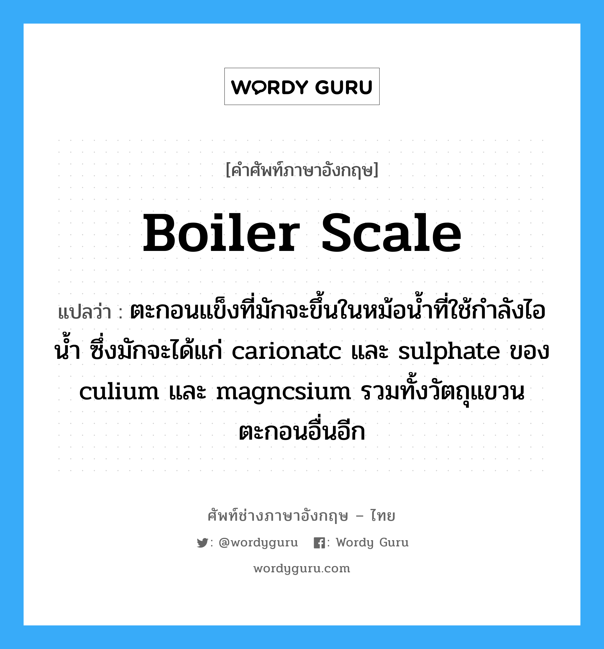 boiler scale แปลว่า?, คำศัพท์ช่างภาษาอังกฤษ - ไทย boiler scale คำศัพท์ภาษาอังกฤษ boiler scale แปลว่า ตะกอนแข็งที่มักจะขึ้นในหม้อน้ำที่ใช้กำลังไอน้ำ ซึ่งมักจะได้แก่ carionatc และ sulphate ของ culium และ magncsium รวมทั้งวัตถุแขวนตะกอนอื่นอีก