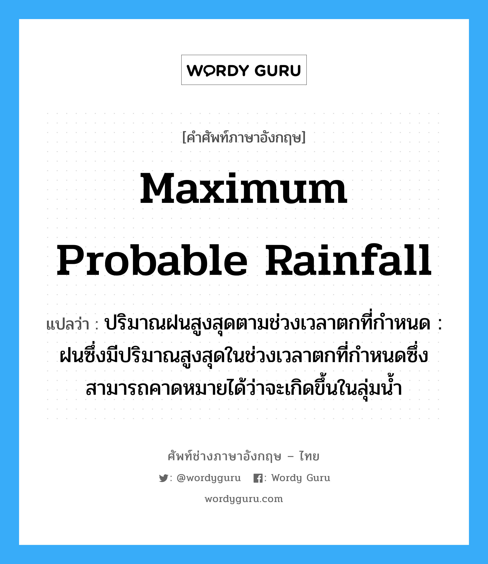 maximum probable rainfall แปลว่า?, คำศัพท์ช่างภาษาอังกฤษ - ไทย maximum probable rainfall คำศัพท์ภาษาอังกฤษ maximum probable rainfall แปลว่า ปริมาณฝนสูงสุดตามช่วงเวลาตกที่กำหนด : ฝนซึ่งมีปริมาณสูงสุดในช่วงเวลาตกที่กำหนดซึ่งสามารถคาดหมายได้ว่าจะเกิดขึ้นในลุ่มน้ำ