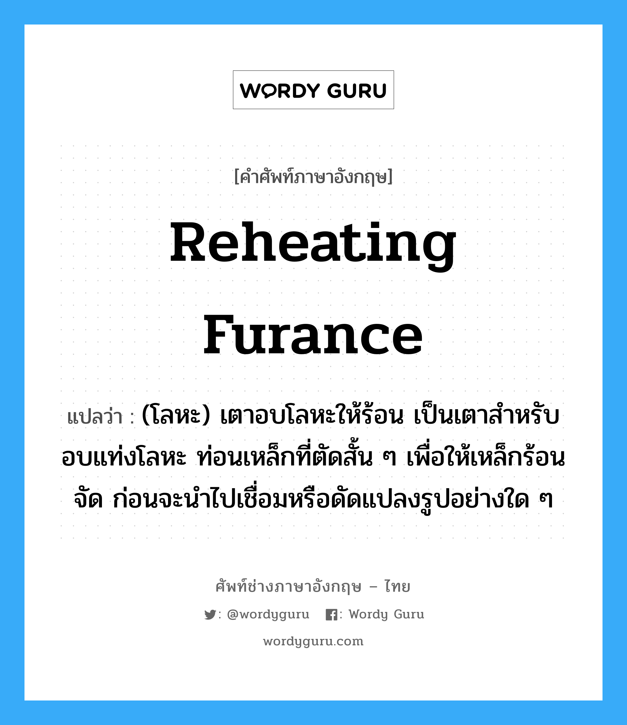 reheating furance แปลว่า?, คำศัพท์ช่างภาษาอังกฤษ - ไทย reheating furance คำศัพท์ภาษาอังกฤษ reheating furance แปลว่า (โลหะ) เตาอบโลหะให้ร้อน เป็นเตาสำหรับอบแท่งโลหะ ท่อนเหล็กที่ตัดสั้น ๆ เพื่อให้เหล็กร้อนจัด ก่อนจะนำไปเชื่อมหรือดัดแปลงรูปอย่างใด ๆ