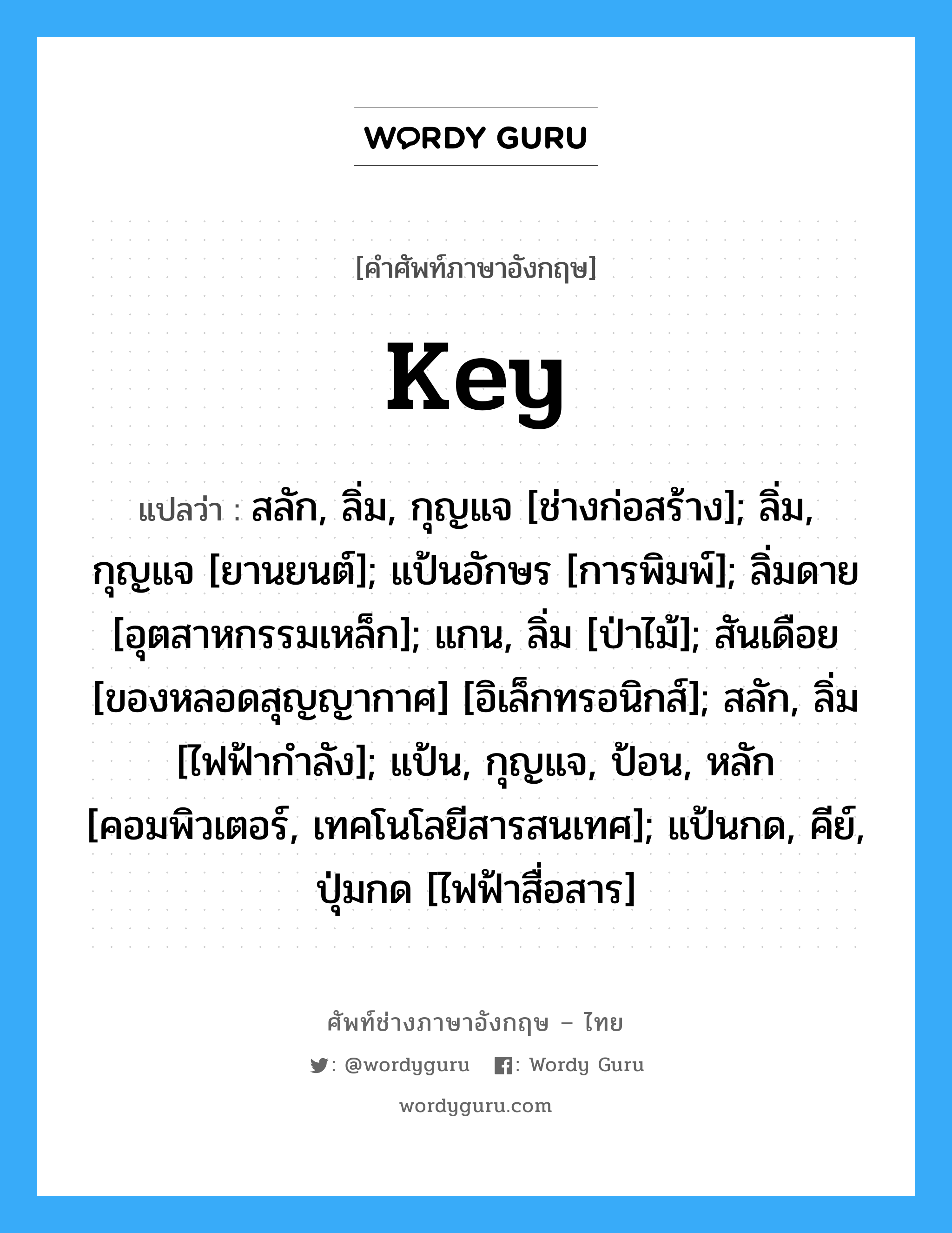 Key แปลว่า?, คำศัพท์ช่างภาษาอังกฤษ - ไทย Key คำศัพท์ภาษาอังกฤษ Key แปลว่า สลัก, ลิ่ม, กุญแจ [ช่างก่อสร้าง]; ลิ่ม, กุญแจ [ยานยนต์]; แป้นอักษร [การพิมพ์]; ลิ่มดาย [อุตสาหกรรมเหล็ก]; แกน, ลิ่ม [ป่าไม้]; สันเดือย [ของหลอดสุญญากาศ] [อิเล็กทรอนิกส์]; สลัก, ลิ่ม [ไฟฟ้ากำลัง]; แป้น, กุญแจ, ป้อน, หลัก [คอมพิวเตอร์, เทคโนโลยีสารสนเทศ]; แป้นกด, คีย์, ปุ่มกด [ไฟฟ้าสื่อสาร]